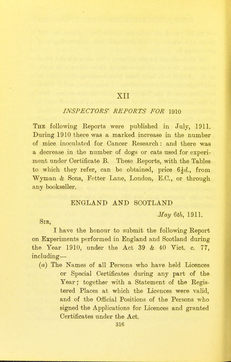 XII INSPECTORS' REPORTS FOR 1910 The following Reports were published in July, 1911. During 1910 there was a marked increase in the number of mice inoculated for Cancer Research: and there was a decrease in the number of dogs or cats used for experi- ment under Certificate B. These Reports, with the Tables to which they refer, can be obtained, price 6^d, from Wyman & Sons, Fetter Lane, London, E.C., or through any bookseller. ENGLAND AND SCOTLAND May ^th, 1911. Sir, I have the honour to submit the following Report on Experiments performed in England and Scotland during the Year 1910, under the Act 39 & 40 Vict. c. 77, including— (a) The Names of all Persons who have held Licences or Special Certificates during any part of the Year; together with a Statement of the Regis- tered Places at which the Licences were valid, and of the Official Positions of the Persons who signed the Applications for Licences and granted Certificates under the Act.