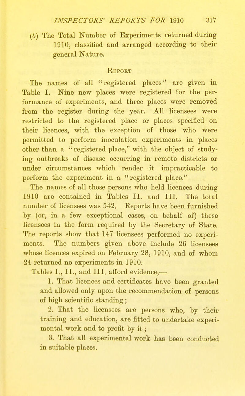 (6) The Total Number of Experiments returned during 1910, classified and arranged according to their general Nature. Eepoht The names of all  registered places are given in Table I. Nine new places were registered for the per- formance of experiments, and three places were removed from the register during the year. All licensees were restricted to the registered place or places specified on their licences, with the exception of those who were permitted to perform inoculation experiments in places other than a  registered place, with the object of study- ing outbreaks of disease occurring in remote districts or under circumstances which render it impi^acticable to perform the experiment in a x-egistered place. The names of all those persons who held licences during 1910 are contained in Tables II. and III, The total number of licensees was 542. Reports have been furnished by (or, in a few exceptional cases, on behalf of) these licensees in the form requii'ed by the Secretary of State. The reports show that 147 licensees performed no experi- ments. The numbers given above include 26 licensees whose licences expired on February 28, 1910, and of whom 24 returned no experiments in 1910. Tables I., II., and III. afford evidence,— 1. That licences and certificates have been granted and allowed only upon the recommendation of persons of high scientific standing; 2. That the licensees are persons who, by their training and education, are fitted to undertake experi- mental work and to profit by it; 3. That all experimental work has been conducted in suitable places.