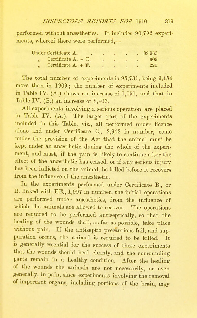 performed without ansesthetics. It includes 90,792 experi- ments, whereof there were performed,— Under Certificate A. 89,963 „ Certificate A. + E 609 „ Certificate A. + F 220 The total number of experiments is 95,731, being 9,454 more than in 1909; the number of experiments included in Table IV. (A.) shows an increase of 1,051, and that in Table IV. (B.) an increase of 8,403. All experiments involving a serious operation are placed in Table IV. (A.). The larger part of the experiments included in this Table, viz., all performed under licence alone and under Certificate C, 2,942 in number, come under the provision of the Act that the animal must be kept imder an anaesthetic during the whole of the experi- ment, and must, if the pain is likely to continue after the effect of the anaesthetic has ceased, or if any serious injm-y has been inflicted on the animal, be killed before it recovers from the influence of the anaesthetic. In the experiments performed under Certificate B., or B. linked with EE., 1,997 in number, the initial operations are performed under ansesthetics, from the influence of which the animals are allowed to recover. The operations are required to be performed antiseptically, so that the healing of the wounds shall, as far as possible, take place without pain. If the antiseptic precautions fail, and sup- puration occurs, the animal is required to be killed. It is generally essential for the success of these experiments that the wounds should heal cleanly, and the surrounding parts remain in a healthy condition. After the healing of the wounds the animals are not necessarily, or even generally, in pain, since experiments involving the removal of important organs, including portions of the brain, may