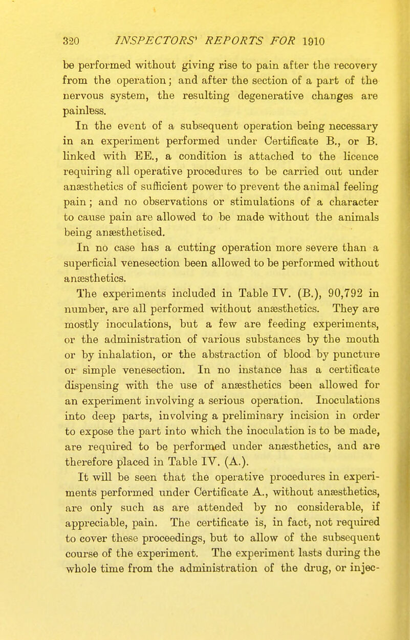 be performed without giving rise to pain after the recovery from the operation; and after the section of a part of the nervous system, the resulting degenerative changes are painless. In the event of a subsequent operation being necessary in an experiment performed under Certificate B,, or B. linked with EE., a condition is attached to the licence requiring all operative procedures to be carried out under anaesthetics of sufficient power to prevent the animal feeling pain; and no observations or stimulations of a character to cause pain are allowed to be made without the animals being anaesthetised. In no case has a cutting operation more severe than a superficial venesection been allowed to be performed without antesthetics. The experiments included in Table IV. (B.), 90,792 in number, are all performed without anaesthetics. They are mostly inoculations, but a few are feeding experiments, or the administration of various substances by the mouth or by inhalation, or the abstraction of blood by puncture or simple venesection. In no instance has a certificate dispensing with the use of anaesthetics been allowed for an experiment involving a serious operation. Inoculations into deep parts, involving a preliminai-y incision in order to expose the part into which the inoculation is to be made, are required to be performed under anaesthetics, and are therefore placed in Table IV. (A.). It will be seen that the operative procedures in experi- ments performed under Certificate A., without anaesthetics, are only such as are attended by no considerable, if appreciable, pain. The certificate is, in fact, not required to cover these pi'oceedings, but to allow of the subsequent course of the experiment. The experiment lasts during the whole time from the administration of the di-ug, or injec-