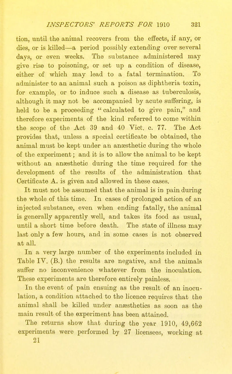 tion, until the animal recovers from the effects, if any, or dies, or is killed—a period possibly extending over several days, or even weeks. The substance administered may give rise to poisoning, or set up a condition of disease, either of which may lead to a fatal termination. To administer to an animal such a poison as diphtheria toxin, for example, or to induce such a disease as tuberculosis, although it may not be accompanied by acute suffering, is held to be a proceeding  calculated to give pain, and therefore experiments of the kind referred to come within the scope of the Act 39 and 40 Vict. c. 77. The Act provides that, unless a special certificate be obtained, the animal must be kept under an anaesthetic during the whole of the experiment; and it is to allow the animal to be kept without an anaesthetic during the time required for the development of the results of the administration that Certificate A. is given and allowed in these cases. It must not be assumed that the animal is in pain during the whole of this time. In cases of prolonged action of an injected substance, even when ending fatally, the animal is generally apparently well, and takes its food as usual, until a short time before death. The state of illness may last only a few hours, and in some cases is not observed at all. In a very large niimber of the experiments included in Table IV. (B.) the results are negative, and the animals suffer no inconvenience whatever from the inoculation. These experiments are therefore entirely painless. In the event of pain ensuing as the result of an inocu- lation, a condition attached to the licence requires that bhe animal shall be killed under anaesthetics as soon as the main result of the experiment has been attained. The returns show that during the year 1910, 49,662 experiments were performed by 27 licensees, working at 21