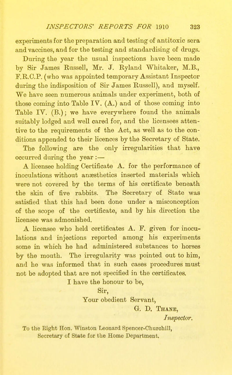 experiments for the preparation and testing of antitoxic sera and vaccines, and for the testing and standardising of drugs. During the year the usual inspections have been made by Sir James Russell, Mr. J. Ryland Whitaker, M.B., F.R.O.P. (who was appointed temporary Assistant Inspector during the indisposition of Sir James Russell), and myself. We have seen numerous animals under experiment, both of those coming into Table IV. (A.) and of those coming into Table IV. (B.); we have everywhere found the animals suitably lodged and weU cared for, and the licensees atten- tive to the requirements of the Act, as well as to the con- ditions appended to their licences by the Secretary of State. The following are the only irregularities that have occurred during the year :— A licensee holding Certificate A. for the performance of inoculations without anaesthetics inserted materials which were not covered by the terms of his certificate beneath the skin of five rabbits. The Secretary of State was satisfied that this had been done under a misconception of the scope of the certificate, and by his direction the licensee was admonished. A licensee who held certificates A. F. given for inocu- lations and injections reported among his experiments some in which he had administered substances to horses by the mouth. The irregularity was pointed out to him, and he was informed that in such cases procedures must not be adopted that are not specified in the certificates. I have the honour to be, Sir, Your obedient Servant, G. D. Thane, Inspector. To the Eight Hon. Winston Leonard Spencer-Churchill, Secretary of State for the Home Department.