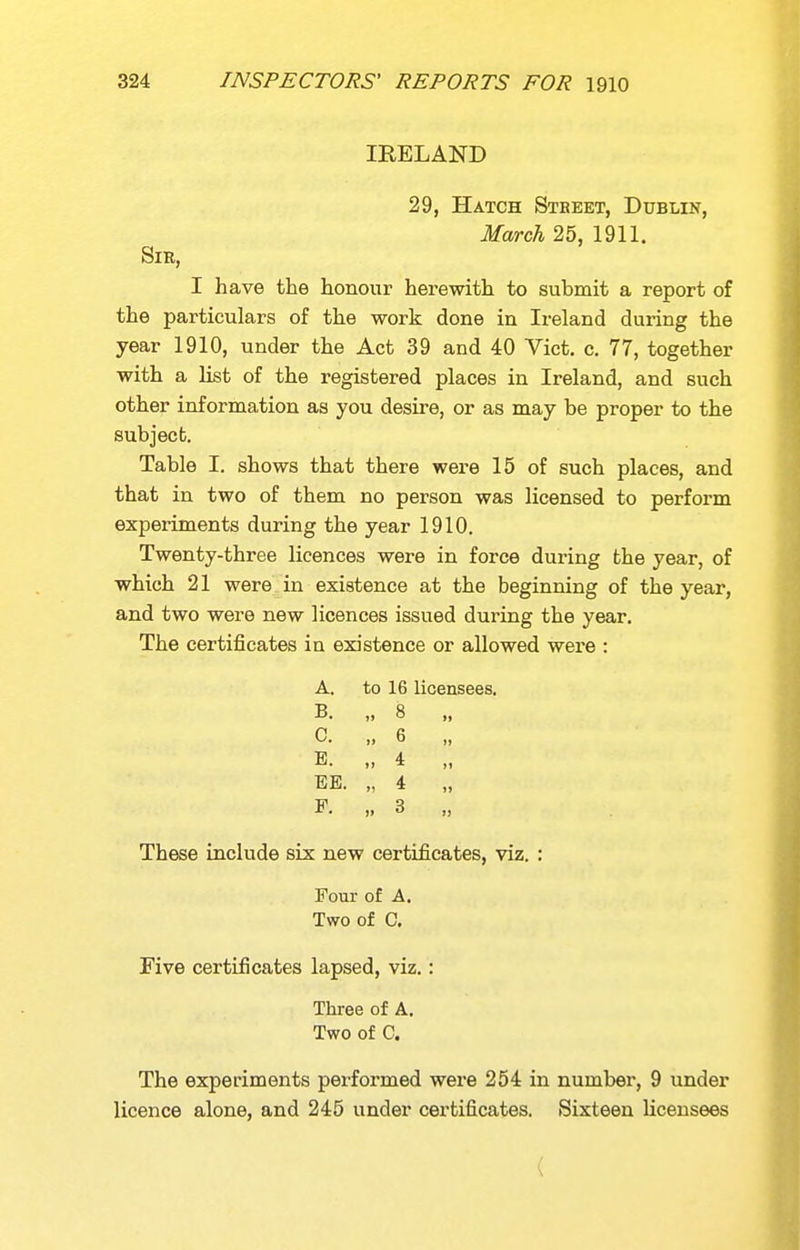 IRELAND 29, Hatch Steeet, Dublin, March 25, 1911. Sir, I have the honour herewith to submit a report of the particulars of the work done in Ireland during the year 1910, under the Act 39 and 40 Vict. c. 77, together with a list of the registered places in Ireland, and such other information as you desire, or as may be proper to the subject. Table I. shows that there were 15 of such places, and that in two of them no person was licensed to perform experiments during the year 1910. Twenty-three licences were in force during the year, of which 21 were in existence at the beginning of the year, and two were new licences issued during the year. The certificates in existence or allowed were : A. to 16 licensees. B. „ 8 „ C. „ 6 „ E. „ 4 „ EE. „ 4 „ E. „ 3 „ These include six new certificates, viz. : Four of A. Two of C. Five certificates lapsed, viz.: Three of A. Two of C. The experiments performed were 254 in number, 9 under licence alone, and 245 under certificates. Sixteen licensees (