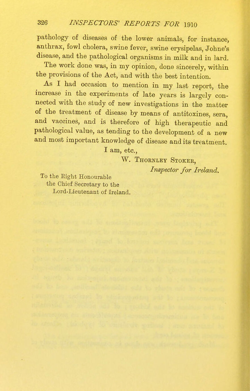 pathology of diseases of the lower animals, for instance, anthrax, fowl cholera, swine fever, swine erysipelas, Johne's disease, and the pathological organisms in milk and in lard. The work done was, in my opinion, done sincerely, within the provisions of the Act, and with the best intention. As I had occasion to mention in my last report, the increase in the experiments of late years is largely con- nected with the study of new investigations in the matter of the treatment of disease by means of antitoxines, sera, and vaccines, and is therefore of high therapeutic and pathological value, as tending to the development of a new and most important knowledge of disease and its treatment. I am, etc., W. Thoenley Stokee, Inspector for Ireland. To the Eight Honourable the Chief Secretary to the Lord-Lieuteaant of Ireland.