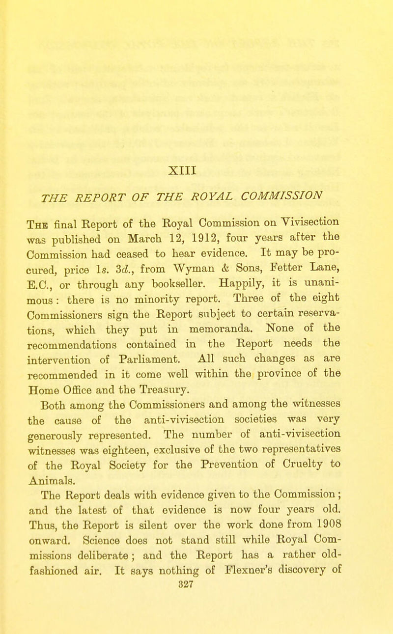 XIII THE REPORT OF THE ROYAL COMMISSION The final Keporfc of the Royal Commission on Vivisection was published on March 12, 1912, four years after the Commission had ceased to hear evidence. It may be pro- cured, price Is. M., from Wyman & Sons, Fetter Lane, E.C., or through any bookseller. Happily, it is unani- mous : there is no minority report. Three of the eight Commissioners sign the Report subject to certain reserva- tions, which they put in memoranda. None of the recommendations contained in the Report needs the intervention of Parliament. All such changes as are recommended in it come well within the province of the Home Office and the Treasury. Both among the Commissioners and among the witnesses the cause of the anti-vivisection societies was very generously represented. The number of anti-vivisection witnesses was eighteen, exclusive of the two representatives of the Royal Society for the Prevention of Cruelty to Animals. The Report deals with evidence given to the Commission; and the latest of that evidence is now four years old. Thus, the Report is silent over the work done from 1908 onward. Science does not stand still while Royal Com- missions deliberate; and the Report has a rather old- fashioned air. It says nothing of Flexner's discovery of