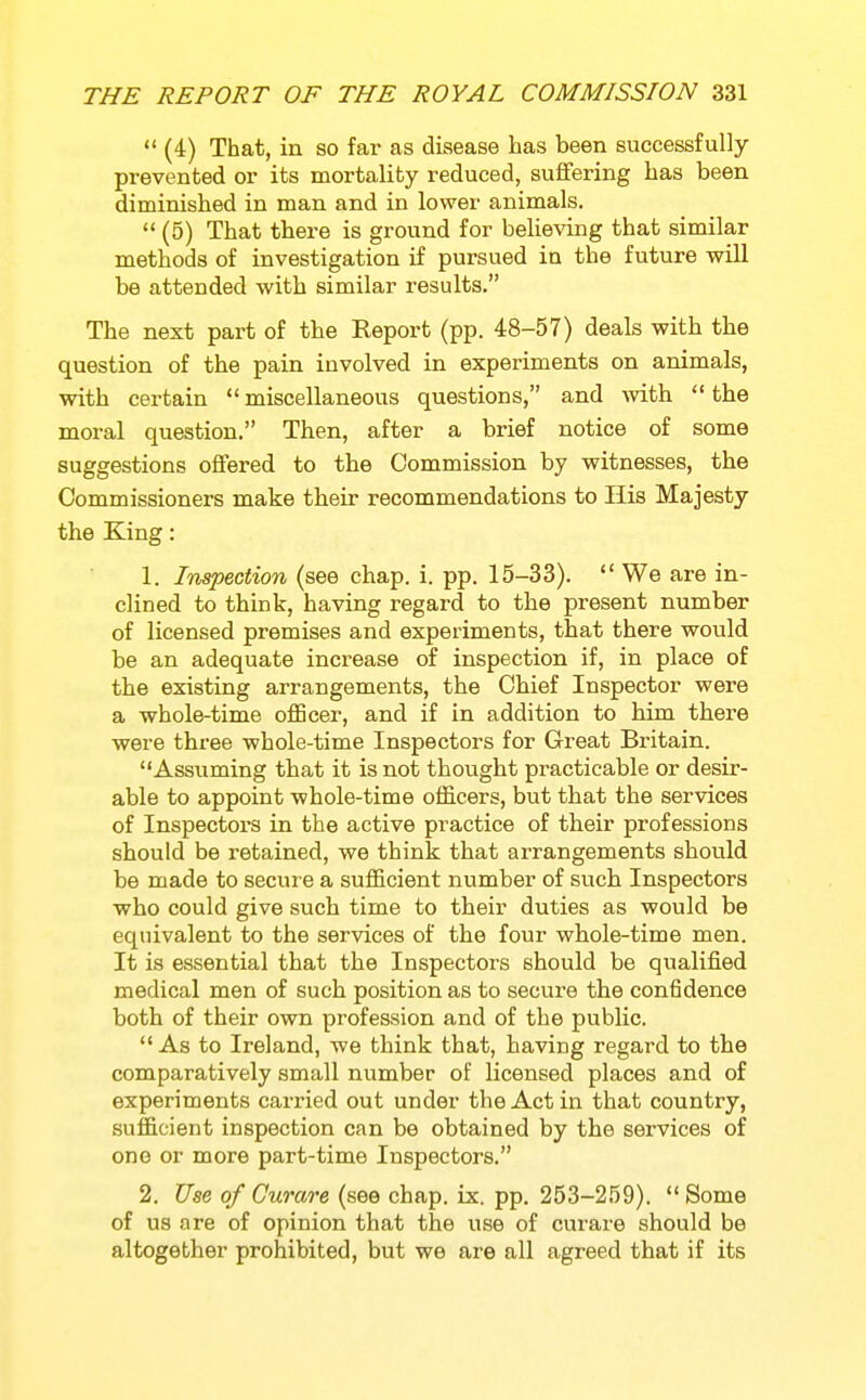  (4) That, in so far as disease has been successfully prevented or its mortality reduced, suffering has been diminished in man and in lower animals.  (5) That there is ground for believing that similar methods of investigation if pursued in the future will be attended with similar results. The next part of the Report (pp. 48-57) deals with the question of the pain involved in experiments on animals, with certain  miscellaneous questions, and Avith  the moral question. Then, after a brief notice of some suggestions offered to the Commission by witnesses, the Commissioners make their recommendations to His Majesty the King: 1. Inspection (see chap. i. pp. 15-33).  We are in- clined to think, having regard to the present number of licensed premises and experiments, that there would be an adequate increase of inspection if, in place of the existing arrangements, the Chief Inspector were a whole-time officer, and if in addition to him there were three whole-time Inspectors for Great Britain. Assviming that it is not thought practicable or desir- able to appoint whole-time officers, but that the services of Inspectors in the active practice of their professions should be retained, we think that arrangements should be made to secure a sufficient number of such Inspectors who could give such time to their duties as would be equivalent to the services of the four whole-time men. It is essential that the Inspectors should be qualified medical men of such position as to secure the confidence both of their own profession and of the public. As to Ireland, we think that, having regard to the comparatively small number of licensed places and of experiments carried out under the Act in that country, sufficient inspection can be obtained by the services of one or more part-time Inspectors. 2. Use of Curare (see chap. ix. pp. 253-259).  Some of us are of opinion that the use of curare should be altogether prohibited, but we are all agreed that if its