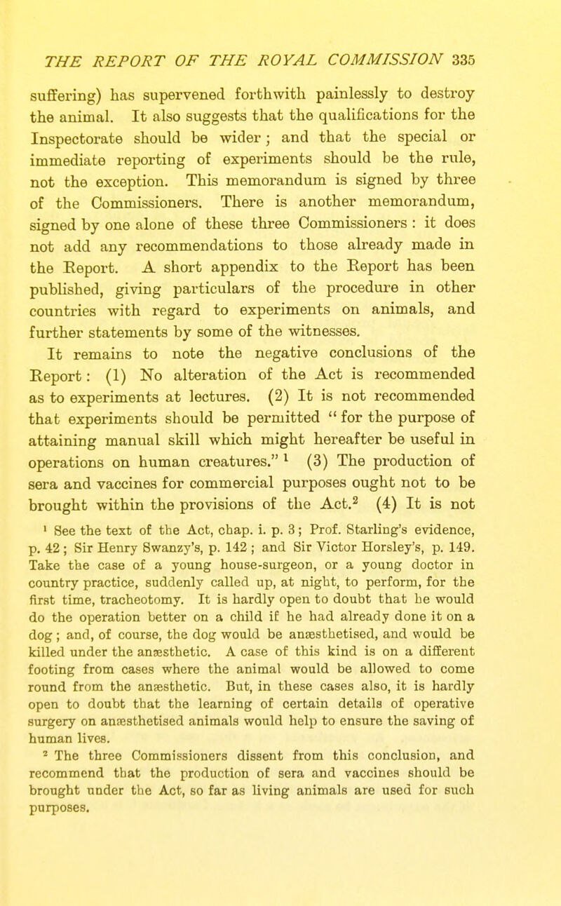 suffering) has supervened forthwith painlessly to destroy the animal. It also suggests that the qualifications for the Inspectorate should be wider; and that the special or immediate reporting of experiments should be the rule, not the exception. This memorandum is signed by three of the Commissioners. There is another memorandum, signed by one alone of these three Commissioners : it does not add any recommendations to those already made in the Eeport. A short appendix to the Report has been published, giving particulars of the procedure in other countries with regard to experiments on animals, and further statements by some of the witnesses. It remains to note the negative conclusions of the Report: (1) No alteration of the Act is recommended as to experiments at lectures. (2) It is not recommended that experiments should be permitted for the purpose of attaining manual skill which might hereafter be useful in operations on human creatures. ^ (3) The production of sera and vaccines for commercial purposes ought not to be brought within the provisions of the Act.^ (4) It is not ' See the text of the Act, chap. i. p. 3; Prof. Starling's evidence, p. 42 ; Sir Henry Swanzy's, p. 142 ; and Sir Victor Horsley's, p. 149. Take the case of a young house-surgeon, or a young doctor in country practice, suddenly called up, at night, to perform, for the first time, tracheotomy. It is hardly open to doubt that be would do the operation better on a child if he had already done it on a dog; and, of course, the dog would be anaesthetised, and would be killed under the anjesthetic. A case of this kind is on a different footing from cases where the animal would be allowed to come round from the anaesthetic. But, in these cases also, it is hardly open to doubt that the learning of certain details of operative surgery on anresthetised animals would help to ensure the saving of human lives. ^ The three Commissioners dissent from this conclusion, and recommend that the production of sera and vaccines should be brought under the Act, so far as living animals are used for such purposes.