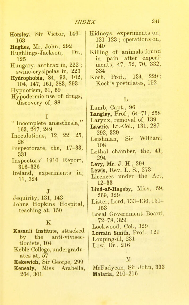 Horsley, Sir Victor, 146- 163 Hughes, Mr. John, 292 Hughlings-Jackson, Dr., 125 Hungary, anthrax in, 222 ; swine-erysipelas in, 223 Hydrophobia, 84, 93, 102, 104, 147, 161, 283, 293 Hypnotism, 61, 69 Hypodermic use of drugs, discovery of, 88 I  Incomplete anaesthesia, 163, 247, 249 Inoculations, 12, 22, 25, 28 Inspectorate, the, 17-33, 331 Inspectors' 1910 Report, 316-326 Ireland, experiments in, 11, 324 J Jequirity, 131, 143 Johns Hopkins Hospital, teaching at, 150 K Kasauli Institute, attacked by the anti-vivisec- tionists, 104 Keble College, undergradu- ates at, 57 Kekewich, Sir George, 299 Kenealy, Miss Arabella, 264, 301 Kidneys, experiments on, 121-123 ; operations on, 140 Killing of animals found in pain after experi- ments, 47, 52, 70, 332, 334 Koch, Prof., 134, 220; Koch's postulates, 192 L Lamb, Capt., 96 Langley, Prof., 64-71, 258 Larynx, removal of, 139 Lawrie, Lt.-Col., 131, 287- 292, 329 Leishman, Sir William, 108 Lethal chamber, the, 41, 294 Levy, Mr. J. H., 294 Lewis, Rev. L. S., 273 Licences under the Act, 12-33 Lind-af-Hageby, Miss, 59, 269 329 Lister, Lord, 133-136, 151- 153 Local Government Board, 72-78, 329 Lockwood, Col., 329 Lorrain Smith, Prof., 129 Louping-ill, 231 Low, Dr., 216 M McFadyean, Sir John, 333 Malaria, 210-216