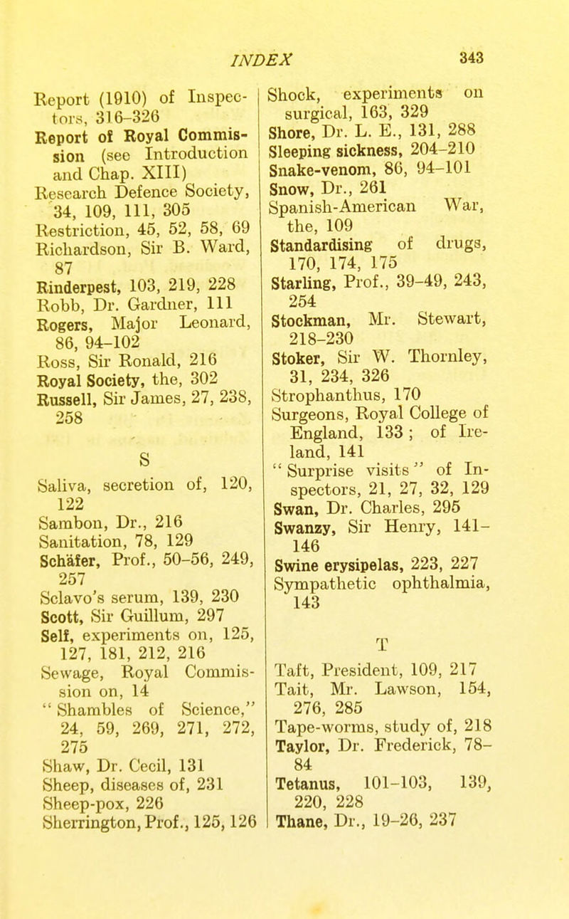 Report (1910) of Inspec- tors, 3T6-326 Report o! Royal Commis- sion (see Introduction and Chap. XIII) Research Defence Society, 34, 109, 111, 305 Restriction, 46, 52, 58, 69 Richardson, Sir B. Ward, 87 Rinderpest, 103, 219, 228 Robb, Dr. Gardner, 111 Rogers, Major Leonard, 86, 94-102 Ross, Sir Ronald, 216 Royal Society, the, 302 Russell, Sir James, 27, 238, 258 S Saliva, secretion of, 120, 122 Sambon, Dr., 216 Sanitation, 78, 129 Schafer, Prof., 50-56, 249, 257 Sclavo's serum, 139, 230 Scott, Sir Guillum, 297 Self, experiments on, 125, 127, 181, 212, 216 Sewage, Royal Commis- sion on, 14  Shambles of Science, 24, 59, 269, 271, 272, 275 Shaw, Dr. Cecil, 131 Sheep, diseases of, 231 Sheep-pox, 226 Sherrington, Prof., 126,126 Shock, experiments on surgical, 163, 329 Shore, Dr. L. E., 131, 288 Sleeping sickness, 204-210 Snake-venom, 86, 94-101 Snow, Dr., 261 Spanish-American War, the, 109 Standardising of drugs, 170, 174, 175 Starling, Prof., 39-49, 243, 254 Stockman, Mr. Stewart, 218-230 Stoker, Sir W. Thornley, 31, 234, 326 Strophanthus, 170 Surgeons, Royal College of England, 133; of Ire- land, 141 Surprise visits of In- spectors, 21, 27, 32, 129 Swan, Dr. Charles, 295 Swanzy, Sir Henry, 141- 146 Swine erysipelas, 223, 227 Sjrmpathetic ophthalmia, 143 T Taft, President, 109, 217 Tait, Mr. Lawson, 154, 276, 285 Tape-worms, study of, 218 Taylor, Dr. Frederick, 78- 84 Tetanus, 101-103, 139, 220, 228 Thane, Dr., 19-26, 237
