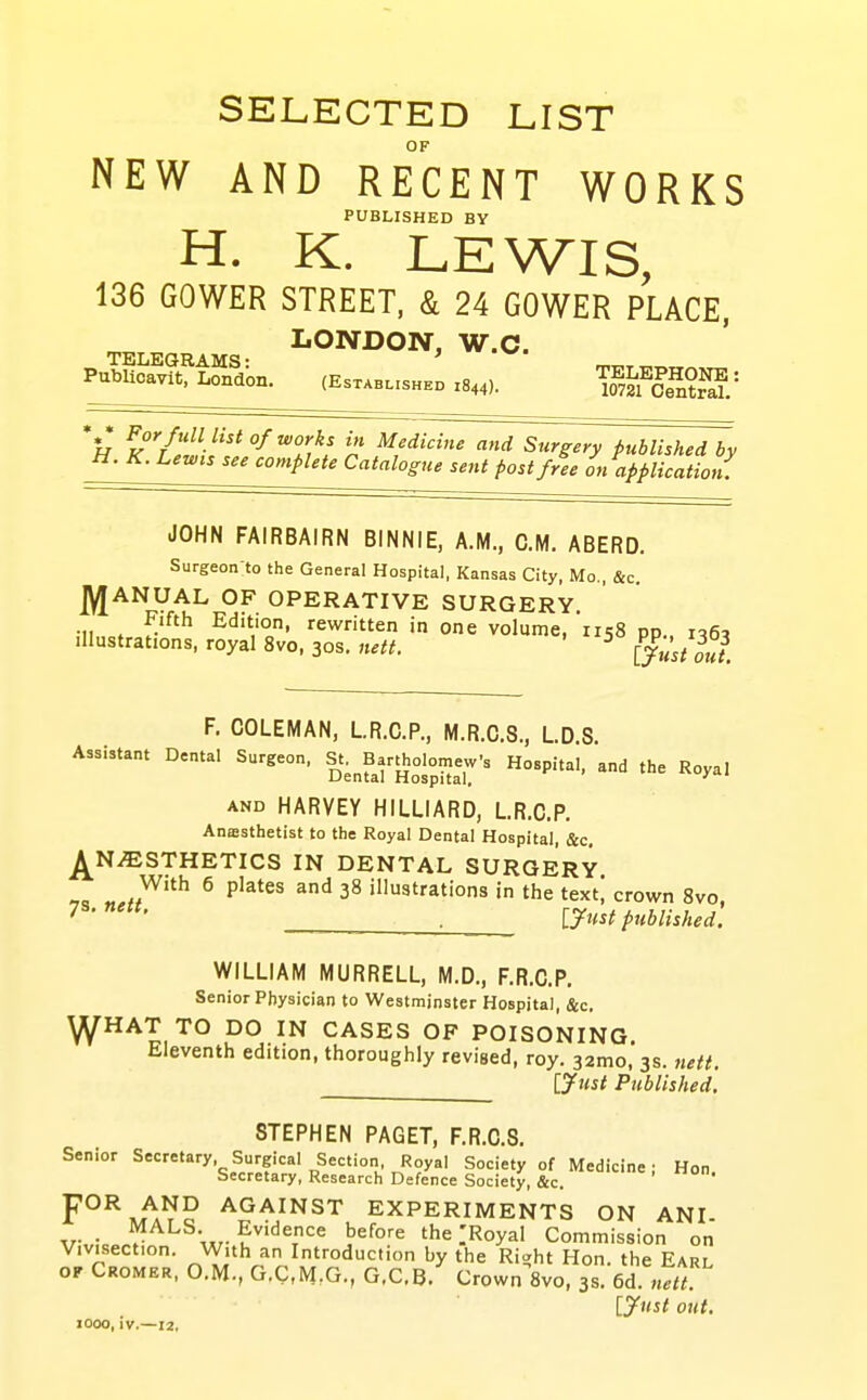 SELECTED LIST OF NEW AND RECENT WORKS PUBLISHED BY H. K. LEWIS, 136 GOWER STREET, & 24 GOWER PLACE, LONDON, W.C. TELEGRAMS: 'h ^^''/''V^ °f ^orks in Medidne and S^ry published Jv H. K. Lewts see complete Catalogue sent post free L application. JOHN FAIRBAIRN BINNIE, A.M., CM. ABERD. Surgeon to the General Hospital, Kansas City, Mo,, &c. J^ANUAL OF OPERATIVE SURGERY. ;iin<,f„f'^''' Edition, rewritten in one volume, 1158 pp., 105, Illustrations, royal 8vo, 30s. «^«, ^ (just out. F. COLEMAN, LR.C.P., M.R.C.8., LD S. Assistant Dental Surgeon, St. ^^Bartholomew. Hospital, and the Royal AND HARVEY HILLIARD, LR.C.P. Anssthetist to the Royal Dental Hospital, &c, j^NiESTHETICS IN DENTAL SURGERY ^ P'^*^' ^^ 38 illustrations in the texti crown 8vo. ■ ly^ist published. WILLIAM MURRELL, M.D., F.R.C.P. Senior Physician to Westminster Hospital, &c. ^HAT TO DO IN CASES OF POISONING Eleventh edition, thoroughly revised, roy. 32mo,*3s. nett. ijuit Published. STEPHEN PAGET, F.R.C.S. Senior Secretary Surgical Section Royal Society of Medicine; Hon. Secretary, Research Defence Society, &c. F°^,,^A^P AGAINST EXPERIMENTS ON ANI- v„:c ^- before the .'Royal Commission on Vivisection. With an Introduction by the Riaht Hon. the Earl OF Cromer, O.M., G.C.M.G., G.C.B.^ Crown 8vo, 3s. 6d. lyust out. 1000, iv.—12,