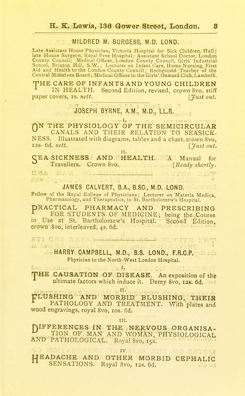 MILDRED M. BURGESS, M.D. LOND. Late Assistant House Physician, Victoria Hospital for Sick Children, Hull; late House Surgeon, Royal Free Hospital; Assistant School Doctor, London County Council; Medical Officer, London County Council, Girls' Industrial School, Brixton Hill, S.W. ; Lecturer on Infant Care, Home Nursing, First Aid and Health ^o the London County Council; Recognised Teacher of the Central MidivjvesJioard;.MedicaI-Officei;io the Girls' Onward-Club, Lambeth. THE CARE OF INFANTS AND YOUNG CHILDREN IN HEALTH. Second Edition, revised, crown 8vo, stifif paper covers, is. nett. [jfust out. .: ib^EPH BYRNE, o m.d;,xlb.J J -•T I. - - : jPjN THE PHYSIOLOGY OF THE SEMICIRCULAR ^ CANALS AND THEIR RELATION TO SEASICK- NESS. Illustrated with diagrams, tables and a chart, crown 8vo, I2S- 6d. 7iett. [S^ust out. II. CEA-SICKNESS AND HEALTH. 'A Manual for - Travellers. Crown Svo. [Ready sliortly. l.ii l/ , - . JAMES CALVERT, B.A,,B.SC., M.D. LOND. Fellow of the Royal College of Physicians; Lecturer on Materia Medica, Pharmacology, and Therapeutics, to St. Bartholomew's Hospital. PRACTICAL PHARMACY AND PRESCRIBING ^ FOR STUDENTS OF MEDICINE; being the ,Course in Use a:t St. Bartholomew's Hospital. SecOrid Editio^^ crown Svo, interleaved, 4s. 6d; - - ■ HARRY CAMPBELL, M.D., B.S. LOND., F.R.O.P. . - . Physician to the North-West London Hospital. WHE CAUSATION OF DISEASE. An exposition of the ultimate factors which induce it. Demy Svo, 12s. 6d. pirUSHING- -AND MORBID' BLUSHING, TJIETIR ^ PATHOLOGY AND TREATMENT. With plites and wood engravings, royal Svo, los. 6d. III. niFFERENCES IN TILE NEJIVOUS ORGANISA- ^ . TION OF MAN AND W01\iA-N,^PHYSIOLOGICAL ANl!y'PATHOLOGICAL. Royal Svo, 15s;  ' IV ,; flEADACHE AND OTHER MORBID CEPHALIC SENSATIONS. Royal Svo, 12s. 6d, .
