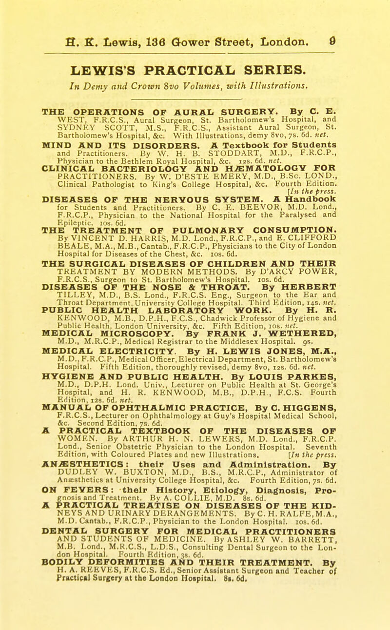 LEWIS'S PRACTICAL SERIES. In Demy and Crown 8vo Volumes, with 11 lustrations. THE OPERATIONS OP AURAI< SURGERY. By C. E. WEST, F.R.C.S., Aural Surgeon, St. Bartholomew's Hospital, and SYDNEY SCOTT, M.S., F.R.C.S., Assistant Aural Surgeon, St. Bartholomew's Hospital, &c. With Illustrations, demy 8vo, 7s. 6d. net. MIND AND ITS DISORDERS. A Textbook for Students and Practitioners. By W. H. B. STODDART, M.D., F.R.C.P., Ph>'sician to the Bethlem Royal Hospital, &c. 12s. 6d. net. ClilNICAIi BACTERIOLOGY AND H^SMATOLOGY FOR PRACTITIONERS. By W. D'ESTE EMERY, M.D., B.Sc. LOND., Clinical Pathologist to King's College Hospital, &c. Fourth Edition. [/» the press. DISEASES OF THE NERYOXJS SYSTEIVI. A Handbook for Students and Practitioners. By C. E. BEEVOR, M.D. Lond., F.R.C.P., Physician to the National Hospital for the Paralysed and Epileptic. los. 6d. THE TREATMENT OF PULMONARY CONSUMPTION. By VINCENT D. HARRIS, M.D. Lond., F.R.C.P., and E. CLIFFORD BEALE, M.A., M.B., Cantab., F.R.C.P., Physicians to the City of London Hospital for Diseases of the Chest, &c. los. 6d. THE SURGICAL DISEASES OF CHILDREN AND THEIR TREATMENT BY MODERN METHODS. By D'ARCY POWER, F.R.C.S., Surgeon to St. Bartholomew's Hospital. los. 6d. DISEASES OF THE NOSE & THROAT. By HERBERT TILLEY, M.D., B.S. Lond., F.R.C.S. Eng., Surgeon to the Ear and Throat Department. University College Hospital. Third Edition, 14s. net. PUBLIC HEALTH LABORATORY WORK. By H. R. KENWOOD, M.B., D.P.H., F.C.S., Chadwick Professor of Hygiene and Public Health, London University, &c. Fifth Edition, los. net. MEDICAL MICROSCOPY. By FRANK J. WETHERBD, M.D., M.R.C.P., Medical Registrar to the Middlesex Hospital, gs. MEDICAL ELECTRICITY. By H. LEWIS JONES, M.A., M.D., F.R.CP., Medical Officer, Electrical Department, St. Bartholomew's Hospital. Fifth Edition, thoroughly revised, demy 8vo, 12s. 6d. net. HYGIENE AND PUBLIC HEALTH. By LOUIS PARKES, M.D., D.P.H. Lond. Univ., Lecturer on Public Health at St. George's Hospital, and H. R. KENWOOD, M.B., D.P.H , F.C.S. Fourth Edition, 12s. 6d. net. MANUAL OF OPHTHALMIC PRACTICE, By C. HIGGENS, F.R.C.S., Lecturer on Ophthalmology at Guy's Hospital Medical School, &c. Second Edition, 7s. 6d. A PRACTICAL TEXTBOOK OF THE DISEASES OF WOMEN. By ARTHUR H. N. LEWERS, M.D. Lond., F.R.C.P. Lond., Senior Obstetric Physician to the London Hospital. Seventh Edition, with Coloured Plates and new Illustrations. [In the press. AN>ffi:STHETICS: their Uses and Administration. By DUDLEY W. BUXTON, M.D., B.S., M.R.C.P., Administrator of Anesthetics at University College Hospital, &c. Fourth Edition, 7s. 6d. ON FEVERS: their History, Etiology, Diagnosis, Pro- gnosis and Treatment. By A. COLLIE, M.D. 8s. 6d. A PRACTICAL TREATISE ON DISEASES OF THE KID- NEYS AND URINARY DERANGEMENTS. By C. H. RALFE, M.A., M.D. Cantab., F.R.C.P., Physician to the London Hospital. los. 6d. DENTAL SURGERY FOR MEDICAL PRACTITIONERS AND STUDENTS OF MEDICINE. By ASHLEY W. BARRETT, M.B. Lond., M.R.C.S., L.D.S., Consulting Dental Surgeon to the Lon- don Hospital. Fourth Edition, 3s. 6d. BODILY DEFORMITIES AND THEIR TREATMENT. By H.A. REEVES, F.R.C.S. Ed., Senior Assistant Surgeon and Teacher of Practical Surgery at the London Hoipital. 8i. 6d.