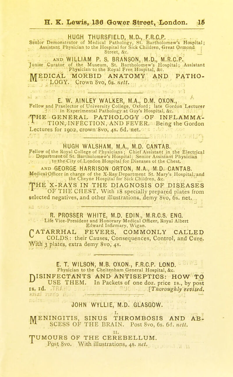 . HUGH THURSFIELD, M.D., F.R.C.P. . , , . . Senior Demonstrator of Medical Pathology, 8t. Bartholomew's Hospital; .. ■ Assistant Physician to the Hospital for Sick Children,-Great Qrmpnd r . Street, &c. . .. ■ ' [   _l , ■ AND-WILLIAM P. S. BRANSON, M.b.i lVlTR:c:p: Junior Curator of the Museum, St. Bartholoixiew's Hospital; Assistant Physician to the Royal Free. Hospital, &c. MEDICAL MORBID ANATOMY AND PATHO- ,iU ^ V1.OGY. Crown 8vo, 6s. nett. '   E. W. AINLEY WALKER, M.A., D.M. OXON., . Fellow and Praelector of University College, Oxford; late Gordon Lecturer 3 '  ■ in Experimental Pathology at Guy's Hospital, &c. .-I / f HE GENERAL PATHOLOGY OF INFLAMMA- ; ^ TIONvINFECTION, AND FEVER.; Being the Gordon Lectures for 1902, crown'Svo, 4s. 6d. net. 'i HUGH WALSHAM, M.A., M.D. CANTAB. Fellow of the Royal College of Physicians ; Chief Assistant in the Electrical Department Of St. Bartholomew's Hospital; Senior Assistant Physician [ to the City of,L,Qndon Hospital for Diseases ol the Chest. AND GEORGE HARRISON ORTON, M.A., M-D. CANTAB. iledic3l( Officer in charge of the X-Ray Department St. Mary's Hospital,rand the Cheyne Hospital for Sick Children, &c. . '^ .THE X-RAYS IN THE DIAGNOSIS OF DISEASES ^ 'OF THE CHEST. With 18 specially prepared plates from selected negatives, and other illustrations, demy 8vo, &s. net.. . R. PROSSER WHITE, M.D. EDIN., M.R.C.S. ENG. • - ■ Life Vice-President and Honorary Medical Officer, Royal Albert Edward Infirmary, Wigan. f ATARRHAL FEVERS, COMMONLY CALLED COLpS : their Causes, Consequences, Control, and Cure. With 3 plates, extra demy 8vo, 4s. E. T. WILSON, M.B. OXON., F.R.C.P. LOND. - ■ Physician to the Cheltenham General Hospital, &c. ISINFEGTANTS ANE>^ ANTISEPTIGS: HOW TO USE THEM. In Packets of one doz. price is., by po¥t IS. id. .\T,'r.:' J [Thoroughly revised. D M JOHN WYLLIE; M.D. GLASGOW. I. ., ENINGITIS, SINUS THROMBOSIS AND AB- SCESS OF TFIE BRAIN. Post 8vo, 6s. 6d. ncit. 'UMOURS OF THE CEREBELLUM. Ppst 8vo. With illustrations, 4s. }iet.