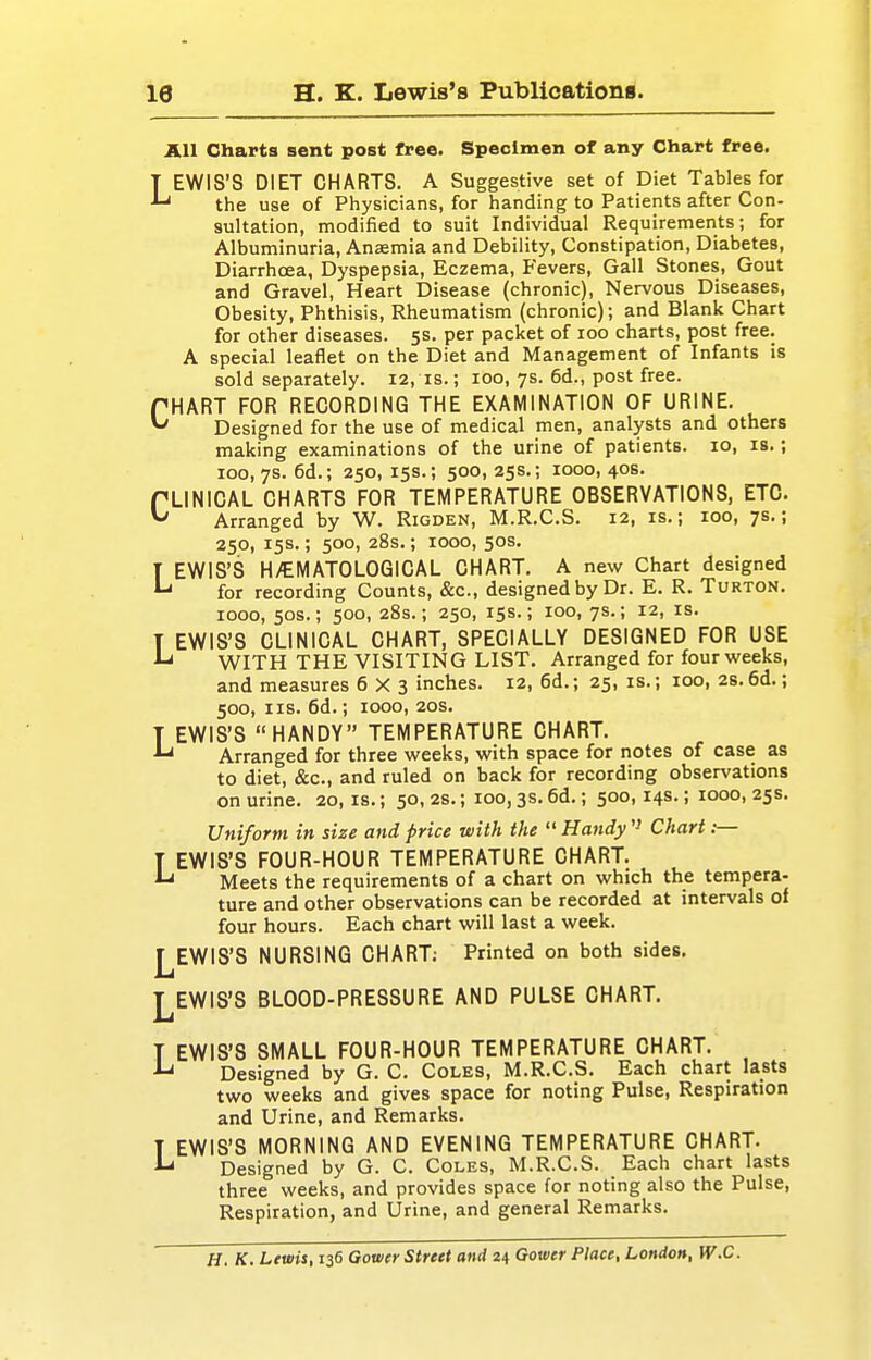 All Charts sent post free. Specimen of any Chart free. LEWIS'S DIET CHARTS. A Suggestive set of Diet Tables for the use of Physicians, for handing to Patients after Con- sultation, modified to suit Individual Requirements; for Albuminuria, Ansemia and Debility, Constipation, Diabetes, Diarrhoea, Dyspepsia, Eczema, Fevers, Gall Stones, Gout and Gravel, Heart Disease (chronic), Nervous Diseases, Obesity, Phthisis, Rheumatism (chronic); and Blank Chart for other diseases. 5s. per packet of 100 charts, post free. A special leaflet on the Diet and Management of Infants is sold separately. 12, is.; 100, 7s. 6d., post free. HART FOR RECORDING THE EXAMINATION OF URINE. Designed for the use of medical men, analysts and others making examinations of the urine of patients. 10, is.; 100,7s. 6d.; 250, 15s.; 500, 25s.; 1000, 40s. LINICAL CHARTS FOR TEMPERATURE OBSERVATIONS, ETC Arranged by W. Rigden, M.R.C.S. 12, is.; 100, 7s.; 250, 15s.; 500, 28s.; 1000, 50s. T EWIS'S H^EMATOLOGICAL CHART. A new Chart designed ^ for recording Counts, &c., designed by Dr. E. R. Turton. 1000, 50s.; 500, 28s.; 250, 15s.; 100, 7s.; 12, IS. T EWIS'S CLINICAL CHART, SPECIALLY DESIGNED FOR USE ^ WITH THE VISITING LIST. Arranged for four weeks, and measures 6X3 inches. 12, 6d.; 25, is.; 100, 2s.6d.; 500, lis. 6d.; 1000, 20S. T EWIS'S HANDY TEMPERATURE CHART. Arranged for three weeks, with space for notes of case as to diet, &c., and ruled on back for recording observations on urine. 20,1s.; 50,2s.; ioo,3S.6d.; 500,14s.; 1000,25s. Uniform in size and price with the  Handy '■' Chart ;— T EWIS'S FOUR-HOUR TEMPERATURE CHART. ^ Meets the requirements of a chart on which the tempera- ture and other observations can be recorded at intervals of four hours. Each chart will last a week. 1^EWIS'S NURSING CHART; Printed on both sides, LEWIS'S BLOOD-PRESSURE AND PULSE CHART. T EWIS'S SMALL FOUR-HOUR TEMPERATURE CHART. ■*-» Designed by G. C. Coles, M.R.C.S. Each chart lasts two weeks and gives space for noting Pulse, Respiration and Urine, and Remarks. T EWIS'S MORNING AND EVENING TEMPERATURE CHART. ^ Designed by G. C. Coles, M.R.C.S. Each chart lasts three weeks, and provides space for noting also the Pulse, Respiration, and Urine, and general Remarks. H. K. Lewis, 136 Gouicr Street and n Gower Place, London, W.C.