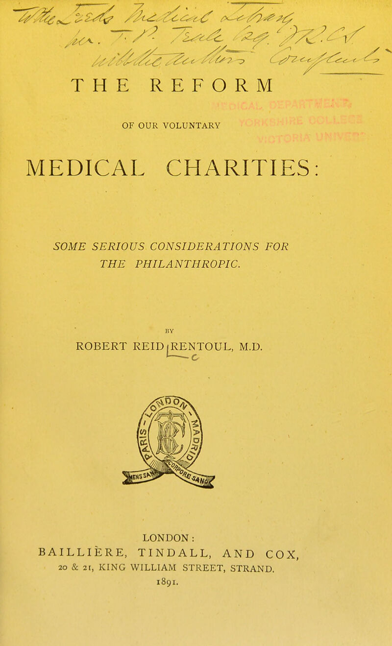 / THE REFORM OF OUR VOLUNTARY MEDICAL CHARITIES SOME SERIOUS CONSIDERATIONS FOR THE PHILANTHROPIC. BY ROBERT REID(RENTOUL, M.D. c LONDON: BAILLIERE, TINDALL, AND COX, 20 & 21, KING WILLIAM STREET, STRAND. 1891.