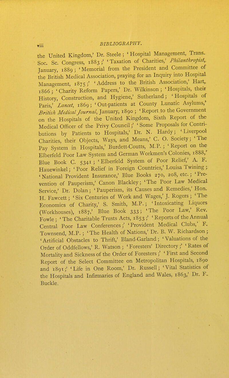 the United Kingdom,' Dr. Steele; ' Hospital Management, Trans. Soc. Sc. Congress, 1883;' 'Taxation of Charities,' Philanthropist,. January, 1889; 'Memorial from the President and Committee of the British Medical Association, praying for an Inquiry into Hospital Management, 1875;' 'Address to the British Association,' Hart, 1866; 'Charity Reform Papers,' Dr. Wilkinson; 'Hospitals, their History, Construction, and Hygiene,' Sutherland; 'Hospitals of Paris,' Lancet, 1869; 'Out-patients at County Lunatic Asylums,' British Medical Journal, January, 1890 ; ' Report to the Government on the Hospitals of the United Kingdom, Sixth Report of the Medical Officer of the Privy Council;' ' Some Proposals for Contri- butions by Patients to Hospitals,' Dr. N. Hardy; 'Liverpool Charities, their Objects, Ways, and Means,' C O. Society; 'The Pay System in Hospitals,' Burdett-Coutts, M.P.; ' Report on the Elberfeld Poor Law System and German Workmen's Colonies, 1888,' Blue Book C 5341; 'Elberfeld System of Poor Relief,' A. F. Hauewinkel; ' Poor Relief in Foreign Countries,' Louisa Twining; 'National Provident Insurance,' Blue Books 270, 208, etc.; 'Pre- vention of Pauperism,' Canon Blackley; 'The Poor Law Medical Service,' Dr. Dolan; ' Pauperism, its Causes and Remedies,' Hon. H. Fawcett; ' Six Centuries of Work and Wages,' J. Rogers ; 'The Economics of Charity,' S. Smith, M.P.; 'Intoxicating Liquors (Workhouses), 1887,' Blue Book 333; 'The Poor Law,' Rev. Fowle; ' The Charitable Trusts Acts, 1853 ;' ' Reports of the Annual Central Poor Law Conferences;' 'Provident Medical Clubs, F. Townsend, M.P. ; 'The Health of Nations,' Dr. B. W. Richardson; 'Artificial Obstacles to Thrift,' Bland-Garland; 'Valuations of the Order of Oddfellows,' R. Watson ; ' Foresters' Directory;' ' Rates of Mortality and Sickness of the Order of Foresters ;' ' First and Second Report of the Select Committee on Metropohtan Hospitals, 1890 and 189T;' 'Life in One Room,' Dr. Russell; 'Vital Statistics of the Hospitals and Infirmaries of England and Wales, 1863,' Dr. F. Buckle.