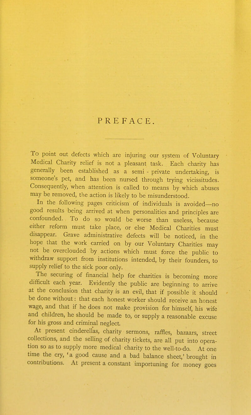 PREFACE. To point out defects which are injuring our system of Voluntary Medical Charity relief is not a pleasant task. Each charity has generally been established as a semi - private undertaking, is someone's pet, and has been nursed through trying vicissitudes. Consequently, when attention is called to means by which abuses may be removed, the action is likely to be misunderstood. In the following pages criticism of individuals is avoided—no good results being arrived at when personalities and principles are confounded. To do so would be worse than useless, because either reform must take place, or else Medical Charities must disappear. Grave administrative defects will be noticed, in the hope that the work carried on by our Voluntary Charities may not be overclouded by actions which must force the public to withdraw support from institutions intended, by their founders, to supply relief to the sick poor only. The securing of financial help for charities is becoming more difficult each year. Evidently the public are beginning to arrive at the conclusion that charity is an evil, that if possible it should be done without: that each honest worker should receive an honest wage, and that if he does not make provision for himself, his wife and children, he should be made to, or supply a reasonable excuse for his gross and criminal neglect. At present cinderellas, charity sermons, raffles, bazaars, street collections, and the selling of charity tickets, are all put into opera- tion so as to supply more medical charity to the well-to-do. At one time the cry, 'a good cause and a bad balance sheet,'brought in contributions. At present a constant importuning for money goes