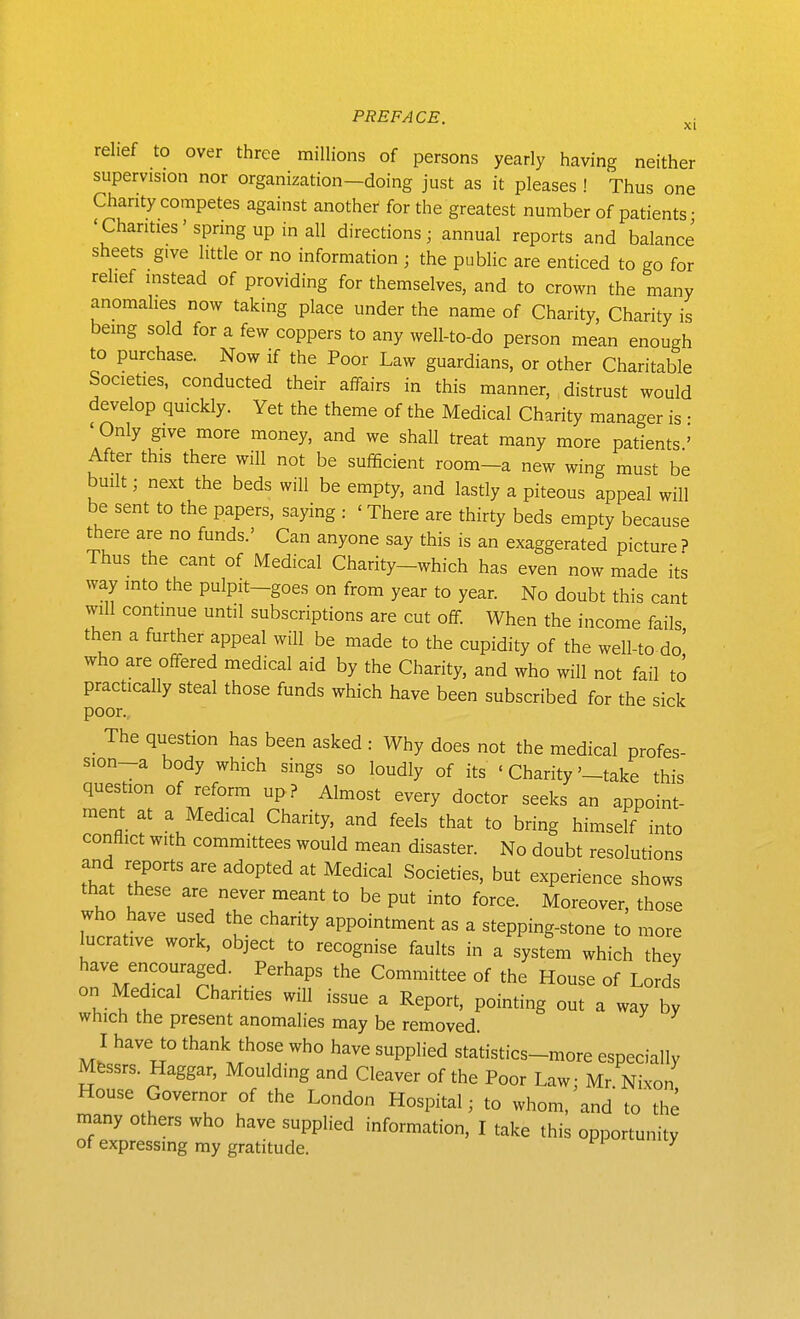 relief to over three millions of persons yearly having neither supervision nor organization—doing just as it pleases ! Thus one Chanty competes against another for the greatest number of patients • 'Chanties'spring up in all directions j annual reports and balance sheets give little or no information ; the public are enticed to go for relief instead of providing for themselves, and to crown the many anomalies now taking place under the name of Charity, Charity is being sold for a few coppers to any well-to-do person mean enough to purchase. Now if the Poor Law guardians, or other Charitable Societies, conducted their affairs in this manner, distrust would develop quickly. Yet the theme of the Medical Charity manager is • ' Only give more money, and we shall treat many more patients ' After this there will not be sufficient room-a new wing must be built; next the beds will be empty, and lastly a piteous appeal will be sent to the papers, saying : ' There are thirty beds empty because are no funds.' Can anyone say this is an exaggerated picture ? Thus the cant of Medical Charity-which has even now made its way into the pulpit-goes on from year to year. No doubt this cant will continue until subscriptions are cut off. When the income fails then a further appeal will be made to the cupidity of the well-to do' who are offered medical aid by the Charity, and who will not fail to practically steal those funds which have been subscribed for the sick poor.. The question has been asked : Why does not the medical profes- sion-a body which sings so loudly of its ' Charity'-take this question of refonn up ? Almost every doctor seeks an appoint- ment at a Medical Charity, and feels that to bring himself into conflict with committees would mean disaster. No doubt resolutions and reports are adopted at Medical Societies, but experience shows that these are never meant to be put into force. Moreover, those who have used the charity appointment as a stepping-stone to more lucrative work, object to recognise faults in a system which they have encouraged. Perhaps the Committee of the House of Lords on Medical Chanties will issue a Report, pointing out a way by which the present anomalies may be removed I have to thank those who have supplied statistics-more especially Mfessrs. Haggar, Moulding and Cleaver of the Poor Law; Mr. Nixon House Governor of the London Hospital; to whom, and to the many others who have supplied information, I take this opportunity of expressing my gratitude. ^