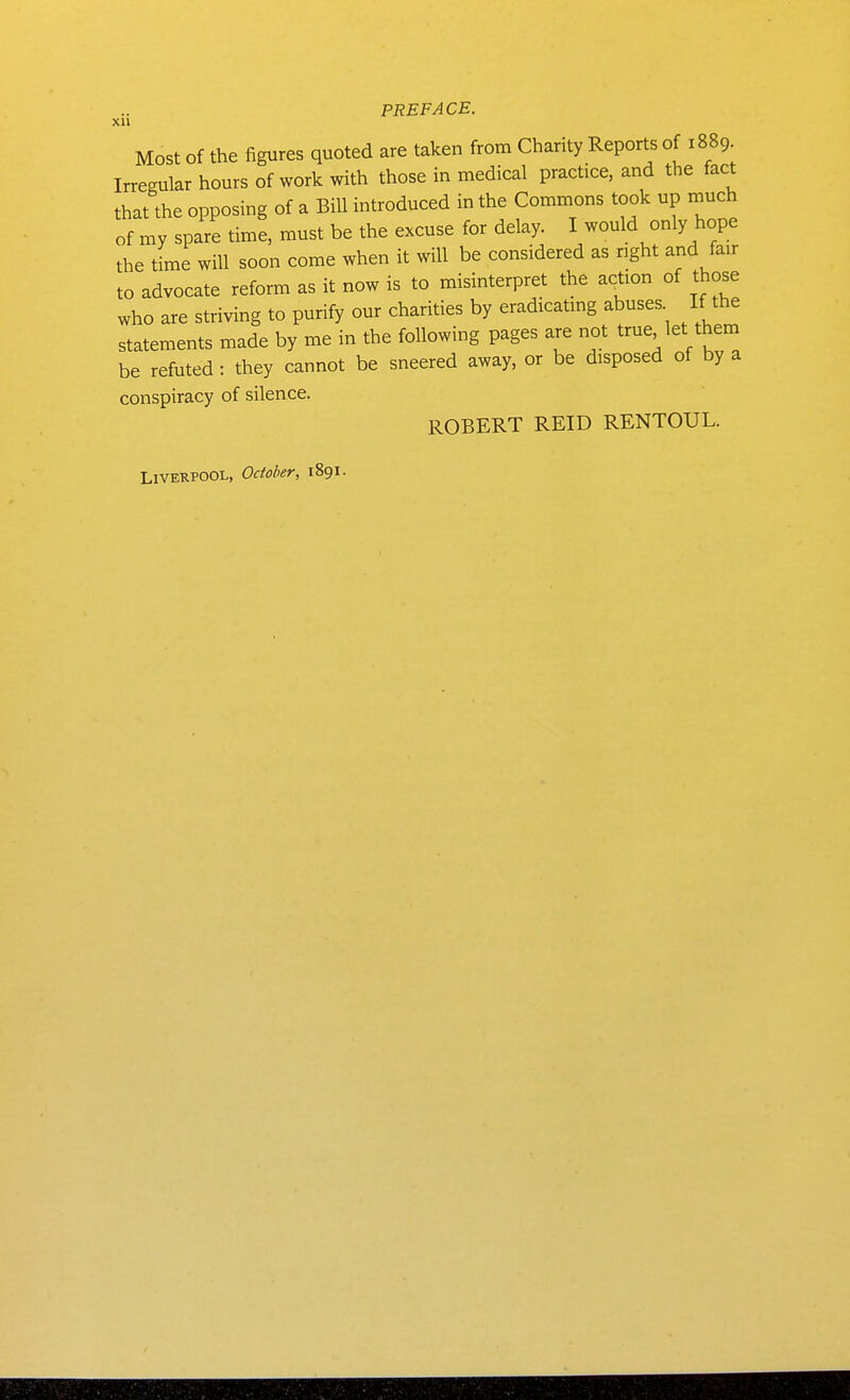 xn Most of the figures quoted are taken from Charity Reports of 1889 Irregular hours of work with those in medical practice, and the fact that the opposing of a Bill introduced in the Commons took up rnuch of my spare time, must be the excuse for delay. I would only hope the time will soon come when it will be considered as nght and fair to advocate reform as it now is to misinterpret the acUon of those who are striving to purify our charities by eradicatmg abuses If the statements made by me in the following pages are not true let them be refuted: they cannot be sneered away, or be disposed of by a conspiracy of silence. ROBERT REID RENTOUL. Liverpool, October, 1891.