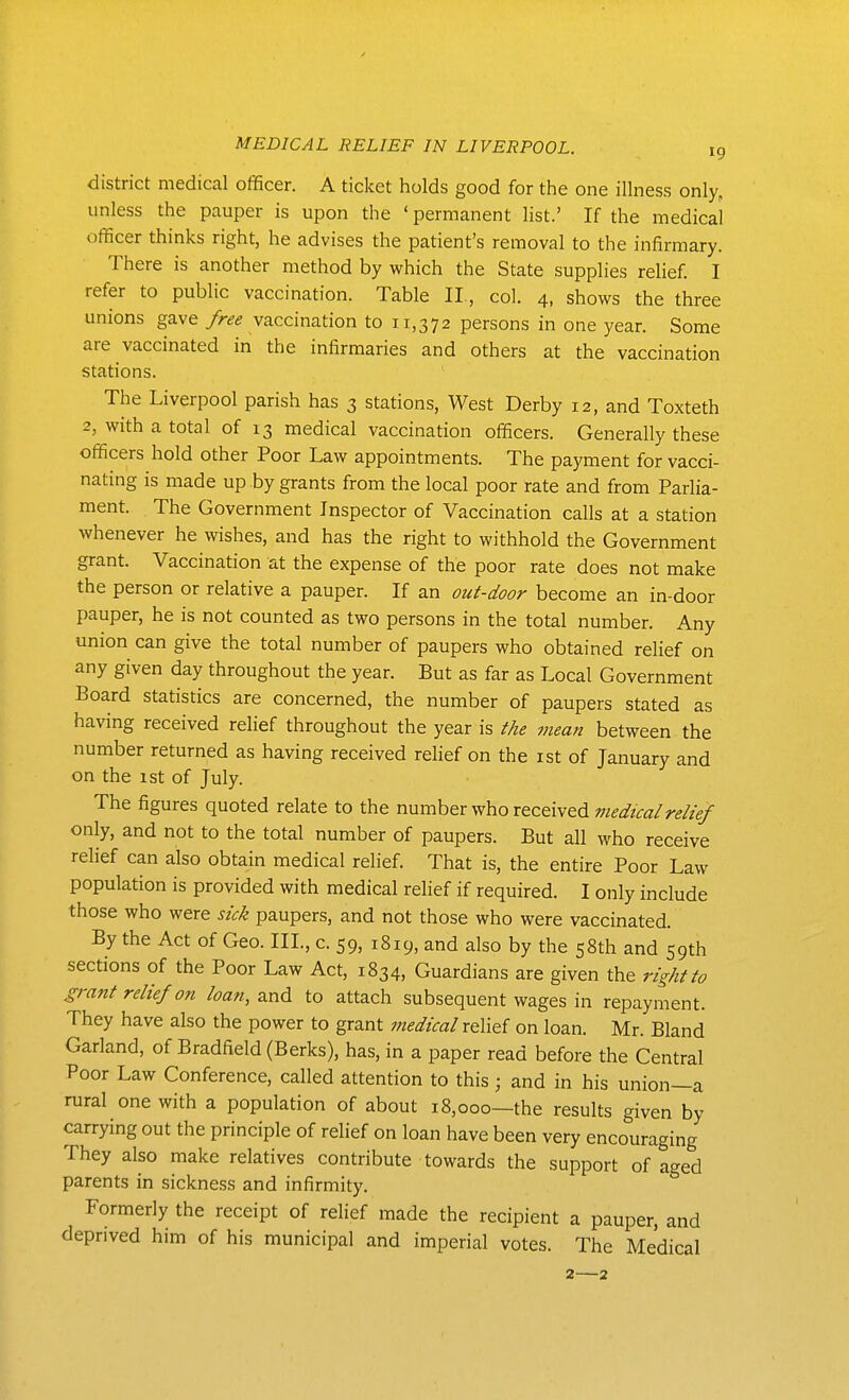 district medical officer. A ticket holds good for the one illness only, unless the pauper is upon the ' permanent list.' If the medical officer thinks right, he advises the patient's removal to the infirmary. There is another method by which the State supplies relief. I refer to public vaccination. Table II., col. 4, shows the three unions gave free vaccination to 11,372 persons in one year. Some are vaccinated in the infirmaries and others at the vaccination stations. The Liverpool parish has 3 stations. West Derby 12, and Toxteth 2, with a total of 13 medical vaccination officers. Generally these officers hold other Poor Law appointments. The payment for vacci- nating is made up by grants from the local poor rate and from Parlia- ment. The Government Inspector of Vaccination calls at a station whenever he wishes, and has the right to withhold the Government grant. Vaccination at the expense of the poor rate does not make the person or relative a pauper. If an out-door become an in-door pauper, he is not counted as two persons in the total number. Any union can give the total number of paupers who obtained relief on any given day throughout the year. But as far as Local Government Board statistics are concerned, the number of paupers stated as having received relief throughout the year is the mean between the number returned as having received relief on the ist of January and on the ist of July. The figures quoted relate to the nm-nhev who rtc&ivtdmedtcal relief only, and not to the total number of paupers. But all who receive relief can also obtain medical relief. That is, the entire Poor Law population is provided with medical relief if required. I only include those who were sick paupers, and not those who were vaccinated. By the Act of Geo. III., c. 59, 1819, and also by the 58th and 59th sections of the Poor Law Act, 1834, Guardians are given the right to grant relief on loan, and to attach subsequent wages in repayment. They have also the power to grant medical raXx^i on loan. Mr. Bland Garland, of Bradfield (Berks), has, in a paper read before the Central Poor Law Conference, called attention to this ; and in his union—a rural one with a population of about 18,000—the results given by- carrying out the principle of relief on loan have been very encouraging They also make relatives contribute towards the support of aged parents in sickness and infirmity. Formerly the receipt of relief made the recipient a pauper, and deprived him of his municipal and imperial votes. The Medical