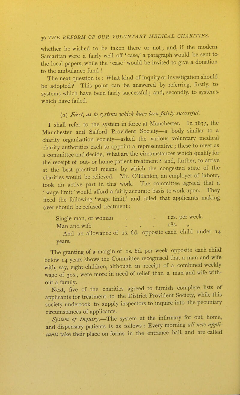 whether he wished to be taken there or not; and, if the modern Samaritan were a fairly well off' case,' a paragraph would be sent to. the local papers, while the ' case' would be invited to give a donation to the ambulance fund ! The next question is : What kind of inquiry or investigation should be adopted? This point can be answered by referring, firstly, to systems which have been fairly successful; and, secondly, to systems- which have failed. {a) First, as to systems which have bee?i fairly successful. I shall refer to the system in force at Manchester. In 1875, the Manchester and Salford Provident Society—a body similar to a charity organization society—asked the various voluntary medical charity authorities each to appoint a representative ; these to meet as a committee and decide, What are the circumstances which qualify for the receipt of out- or home-patient treatment ? and, further, to arrive at the best practical means by which the congested state of the charities would be relieved. Mr. O'Hanlon, an employer of labour^ took an active part in this work. The committee agreed that a ' wage limit' would afford a fairly accurate basis to work upon. They fixed the following ' wage limit,' and ruled that applicants making over should be refused treatment: Single man, or woman . . ■ 12s. per week. Man and wife . . , . i8s. „ And an allowance of is. 6d. opposite each child under 14 years. The granting of a margin of is. 6d. per week opposite each child below 14 years shows the Committee recognised that a man and wife with, say, eight children, although in receipt of a combined weekly wage of 30s., were more in need of relief than a man and wife with- out a family. Next, five of the charities agreed to furnish complete lists of applicants for treatment to the District Provident Society, while this society undertook to supply inspectors to inquire into the pecuniary circumstances of applicants. Systetn of Inqtdry.—The system at the infirmary for out, home, and dispensary patients is as follows : Every morning all new appli- cants take their place on forms in the entrance hall, and are called I