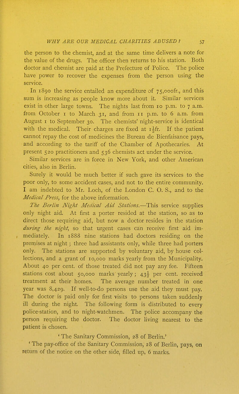 the person to the chemist, and at the same time delivers a note for the value of the drugs. The officer then returns to his station. Both doctor and chemist are paid at the Prefecture of Police. The police have power to recover the expenses from the person using the service. In 1890 the service entailed an expenditure of 75,ooofr., and this sum is increasing as people know more about it. Similar services exist in other large towns. The nights last from 10 p.m. to 7 a.m. from October i to March 31, and from 11 p.m. to 6 a.m. from August I to September 30. The chemists' night-service is identical with the medical. Their charges are fixed at i^fr. If the patient cannot repay the cost of medicines the Bureau de Bienfaisance pays, and according to the tariff of the Chamber of Apothecaries. At present 520 practitioners and 536 chemists act under the service. Similar services are in force in New York, and other American cities, also in Berlin. Surely it would be much better if such gave its services to the poor only, to some accident cases, and not to the entire community. I am indebted to Mr. Loch, of the London C. O. S., and to the Medical Press, for the above information. The Berlin Night Medical Aid Stations.—This service supplies only night aid. At first a porter resided at the station, so as to direct those requiring aid, but now a doctor resides in the station during the night, so that urgent cases can receive first aid im- , mediately. In 1888 nine stations had doctors residing on the prernises at night; three had assistants only, while three had porters only. The stations are supported by voluntary aid, by house col- lections, and a grant of 10,000 marks yearly from the Municipality. About 40 per cent, of those treated did not pay any fee. Fifteen stations cost about 50,000 marks yearly; 43 J per cent, received treatment at their homes. The average number treated in one year was 8,429. If well-to-do persons use the aid they must pay. The doctor is paid only for first visits to persons taken suddenly ill during the night. The following form is distributed to every police-station, and to night-watchmen. The police accompany the person requiring the doctor. The doctor living nearest to the patient is chosen. ' The Sanitary Commission, 28 of Berlin.' 'The pay-office of the Sanitary Commission, 28 of Berlin, pays, on return of the notice on the other side, filled up, 6 marks.