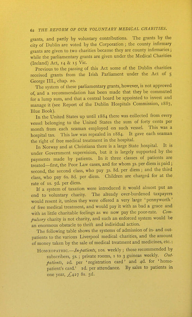 grants, and partly by voluntary contributions. The grants by the city of Dublin are voted by the Corporation; the county infirmary grants are given to two charities because they are county infirmaries; while the parliamentary grants are given under the Medical Charities (Ireland) Act, 14 & 15 Vic. Previous to the passing of this Act some of the Dublin charities received grants from the Irish Parliament under the Act of 5 George III., chap. 20. The system of these parliamentary grants, however, is not approved of, and a recommendation has been made that they be commuted for a lump sum, and that a central board be appointed to invest and manage it (see Report of the Dublin Hospitals Commission, 1887, Blue Book). In the United States up until 1884 there was collected from every vessel belonging to the United States the sum of forty cents per month from each seaman employed on such vessel. This was a hospital tax. This law was repealed in 1884. It gave each seaman the right of free medical treatment in the hospital. In Norway and at Christiana there is a large State hospital. It is under Government supervision, but it is largely supported by the payments made by patients. In it three classes of patients are treated—first, the Poor Law cases, and for whom 3s. per diem is paid; second, the second class, who pay 3s. 8d. per diem; and the third class, who pay 6s. 8d. per diem. Children are charged for at the rate of is. sd. per diem. If a system of taxation were introduced it would almost put an end to voluntary charity. The already over-burdened taxpayers would resent it, unless they were offered a very large ' pennyworth ' of free medical treatment, and would pay it with as bad a grace and with as little charitable feelings as we now pay the poor-rate. Com- pulsory charity is not charity, and such an enforced system would be an enormous obstacle to thrift and individual action. The following table shows the systems of admission of in- and out- patients to the various Liverpool medical charities, and the amount of money taken by the sale of medical treatment and medicines, etc.: HoMCEOPATHic.—In-paticnts, los. weekly; those recommended by subscribers, 55.; private rooms, i to 3 guineas weekly. Out- patietits, 2d. per 'registration card' and 4d. for 'home- patient's card.' id. per attendance. By sales to patients in one year, ^427 8s. 5d.