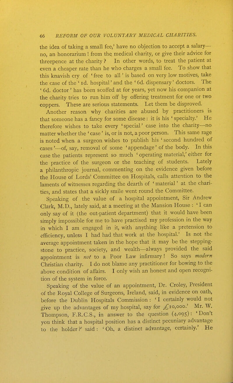 the idea of taking a small fee,' have no objection to accept a salary— no, an honorarium! from the. medical charity, or give their advice for threepence at the charity ? In other words, to treat the patient at even a cheaper rate than he who charges a small fee. To show that this knavish cry of ' free to all' is based on very low motives, take the case of the ' id. hospital' and the ' 6d. dispensary' doctors. The ' 6d. doctor' has been scoffed at for years, yet now his companion at the charity tries to run him off by offering treatment for one or two coppers. These are serious statements. Let them be disproved. Another reason why charities are abused by practitioners is that someone has a fancy for some disease : it is his ' specialty.' He therefore wishes to take every 'special' case into the charity—no matter whether the ' case' is, or is not, a poor person. This same rage is noted when a surgeon wishes to publish his ' second hundred of cases '—of, say, removal of some ' appendage' of the body. In this case the patients represent so much ' operating material,' either for the practice of the surgeon or the teaching of students. Lately a philanthropic journal, commenting on the evidence given before the House of Lords' Committee on Hospitals, calls attention to the laments of witnesses regarding the dearth of ' material' at the chari- ties, and states that a sickly smile went round the Committee. Speaking of the value of a hospital appointment, Sir Andrew Clark, M.D., lately said, at a meeting at the Mansion House : ' I can only say of it (the out-patient department) that it would have been simply impossible for me to have practised my profession in the way in which I am engaged in it, with anything like a pretension to efficiency, unless I had had that work at the hospital.' Is not the average appointment taken in the hope that it may be the stepping- stone to practice, society, and wealth—always provided the said appointment is nof to a Poor Law infirmary! So says modern Christian charity. I do not blame any practitioner for bowing to the above condition of affairs. I only wish an honest and open recogni- tion of the system in force. Speaking of the value of an appointment. Dr. Croley, President of the Royal College of Surgeons, Ireland, said, in evidence on oath, before the Dublin Hospitals Commission : ' I certainly would not give up the advantages of my hospital, say for ;^io,ooo.' Mr. W. Thompson, F.R.C.S., in answer to the question (4,095): 'Don't you think that a hospital position has a distinct pecuniary advantage to the holder ?' said : ' Oh, a distinct advantage, certainly.' He