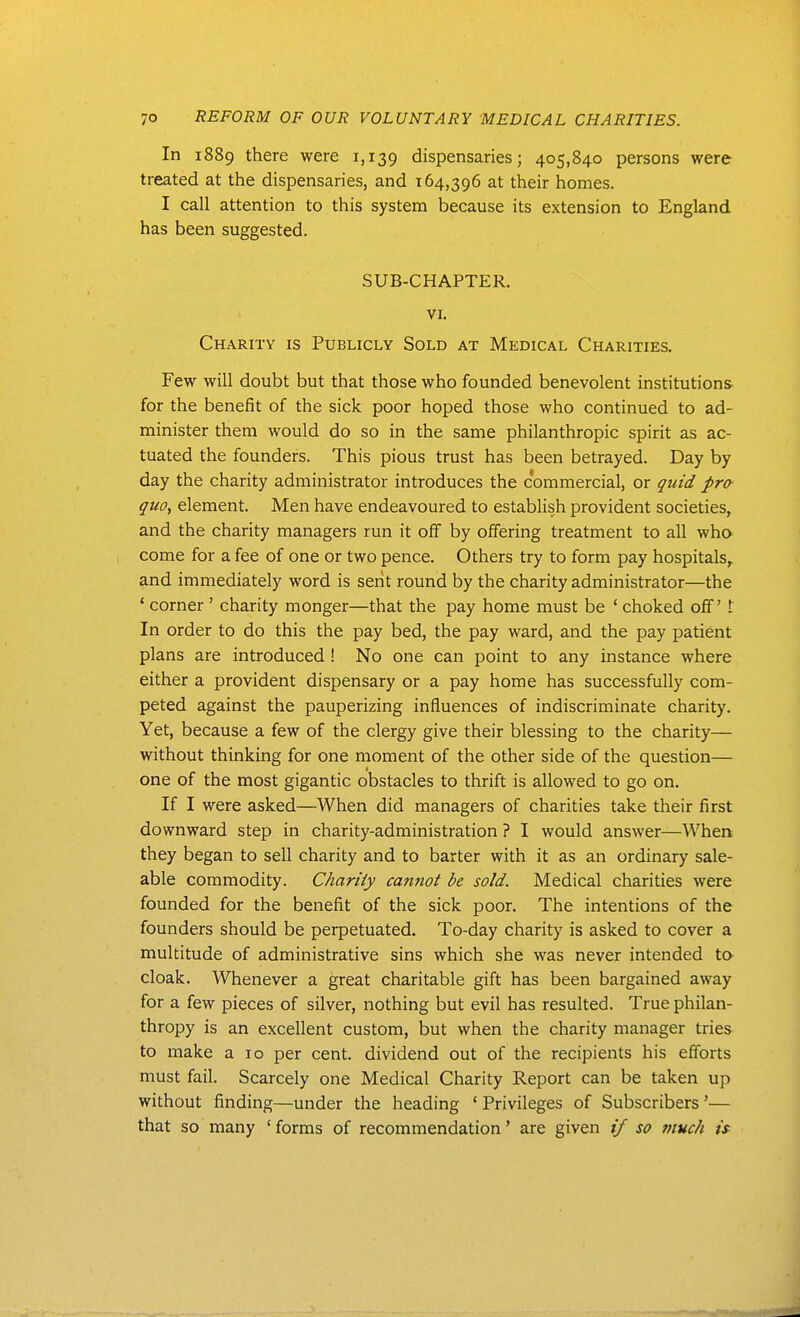 In 1889 there were 1,139 dispensaries; 405,840 persons were treated at the dispensaries, and 164,396 at their homes. I call attention to this system because its extension to England has been suggested. SUB-CHAPTER. VI. Charity is Publicly Sold at Medical Charities. Few will doubt but that those who founded benevolent institutions for the benefit of the sick poor hoped those who continued to ad- minister them would do so in the same philanthropic spirit as ac- tuated the founders. This pious trust has been betrayed. Day by day the charity administrator introduces the commercial, or ^uid pra quo, element. Men have endeavoured to establish provident societies, and the charity managers run it off by offering treatment to all who come for a fee of one or two pence. Others try to form pay hospitals,, and immediately word is serit round by the charity administrator—the ' corner ' charity monger—that the pay home must be ' choked off't In order to do this the pay bed, the pay ward, and the pay patient plans are introduced ! No one can point to any instance where either a provident dispensary or a pay home has successfully com- peted against the pauperizing influences of indiscriminate charity. Yet, because a few of the clergy give their blessing to the charity— without thinking for one moment of the other side of the question— one of the most gigantic obstacles to thrift is allowed to go on. If I were asked—When did managers of charities take their first downward step in charity-administration ? I would answer—When they began to sell charity and to barter with it as an ordinary sale- able commodity. Charity cannot be sold. Medical charities were founded for the benefit of the sick poor. The intentions of the founders should be perpetuated. To-day charity is asked to cover a multitude of administrative sins which she was never intended ta cloak. Whenever a great charitable gift has been bargained away for a few pieces of silver, nothing but evil has resulted. True philan- thropy is an excellent custom, but when the charity manager tries to make a 10 per cent, dividend out of the recipients his efforts must fail. Scarcely one Medical Charity Report can be taken up without finding—under the heading ' Privileges of Subscribers'— that so many ' forms of recommendation' are given // so much is