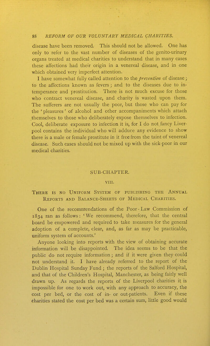 I 88 REFORM OF OUR VOLUNTARY MEDICAL CHARITIES. disease have been removed. This should not be allowed. One has only to refer to the vast number of diseases of the genito-urinary organs treated at medical charities to understand that in many cases these affections had their origin in a venereal disease, and in one which obtained very imperfect attention. I have somewhat fully called attention to the prevention of disease; to the affections known as fevers; and to the diseases due to in- temperance and prostitution. There is not much excuse for those who contract venereal disease, and charity is wasted upon them. The sufferers are not usually the poor, but those who can pay for the ' pleasures' of alcohol and other accompaniments which attach themselves to those who deliberately expose themselves to infection. Cool, deliberate exposure to infection it is, for I do not fancy Liver- pool contains the individual who will adduce any evidence to show there is a male or female prostitute in it free from the taint of venereal disease. Such cases should not be mixed up with the sick-poor in our medical charities. SUB-CHAPTER. VIII. There is no Uniform System of publishing the Annual Reports and Balance-Sheets of Medical Charities. One of the recommendations of the Poor-Law Commission of 1834 ran as follows: ' We recommend, therefore, that the central board be empowered and required to take measures for the general adoption of a complete, clear, and, as far as may be practicable, uniform system of accounts.' Anyone looking into reports with the view of obtaining accurate information will be disappointed. The idea seems to be that the public do not require information; and if it were given they could not understand it. I have already referred to the report of the Dublin Hospital Sunday Fund ; the reports of the Salford Hospital, and that of the Children's Hospital, Manchester, as being fairly well drawn up. As regards the reports of the Liverpool charities it is impossible for one to work out, with any approach to accuracy, the cost per bed, or the cost of in- or out-patients. Even if these charities stated the cost per bed was a certain sum, little good would