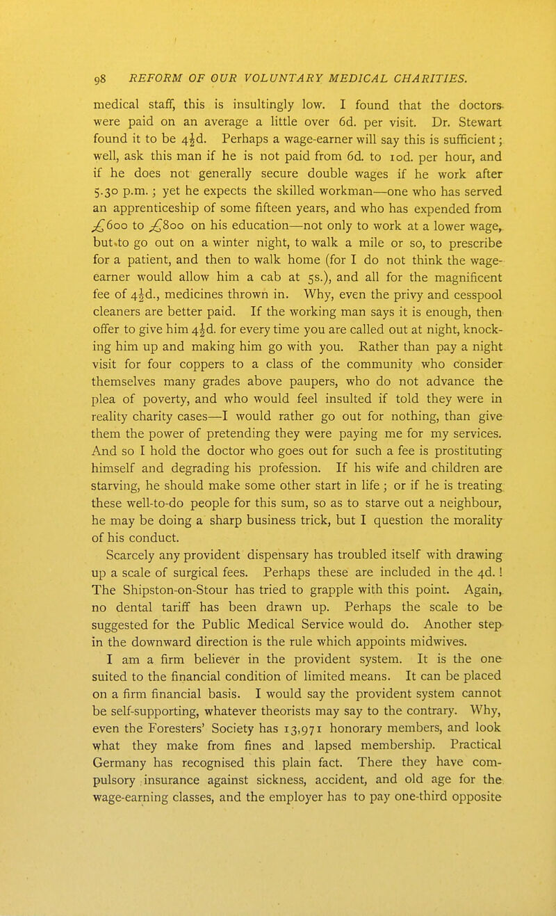 I 98 REFORM OF OUR VOLUNTARY MEDICAL CHARITIES. medical staff, this is insultingly low. I found that the doctors- were paid on an average a little over 6d. per visit. Dr. Stewart found it to be 4|d. Perhaps a wage-earner will say this is sufificient; well, ask this man if he is not paid from 6d. to lod. per hour, and if he does not generally secure double wages if he work after 5.30 p.m.; yet he expects the skilled workman—one who has served an apprenticeship of some fifteen years, and who has expended from to ^800 on his education—not only to work at a lower wage^ but .to go out on a winter night, to walk a mile or so, to prescribe for a patient, and then to walk home (for I do not think the wage- earner would allow him a cab at 5s.), and all for the magnificent fee of 4jd., medicines thrown in. Why, even the privy and cesspool cleaners are better paid. If the working man says it is enough, then offer to give him 4|d. for every time you are called out at night, knock- ing him up and making him go with you. Rather than pay a night visit for four coppers to a class of the community who consider themselves many grades above paupers, who do not advance the plea of poverty, and who would feel insulted if told they were in reality charity cases—I would rather go out for nothing, than give them the power of pretending they were paying me for my services. And so I hold the doctor who goes out for such a fee is prostituting^ himself and degrading his profession. If his wife and children are starving, he should make some other start in life; or if he is treating, these well-to-do people for this sum, so as to starve out a neighbour, he may be doing a sharp business trick, but I question the morality of his conduct. Scarcely any provident dispensary has troubled itself with drawing up a scale of surgical fees. Perhaps these are included in the 4d. 1 The Shipston-on-Stour has tried to grapple with this point. Again, no dental tariff has been drawn up. Perhaps the scale to be suggested for the Public Medical Service would do. Another step- in the downward direction is the rule which appoints midwives. I am a firm believer in the provident system. It is the one suited to the financial condition of limited means. It can be placed on a firm financial basis. I would say the provident system cannot be self-supporting, whatever theorists may say to the contrary. Why, even the Foresters' Society has 13,971 honorary members, and look what they make from fines and lapsed membership. Practical Germany has recognised this plain fact. There they have com- pulsory insurance against sickness, accident, and old age for the, wage-earning classes, and the employer has to pay one-third opposite