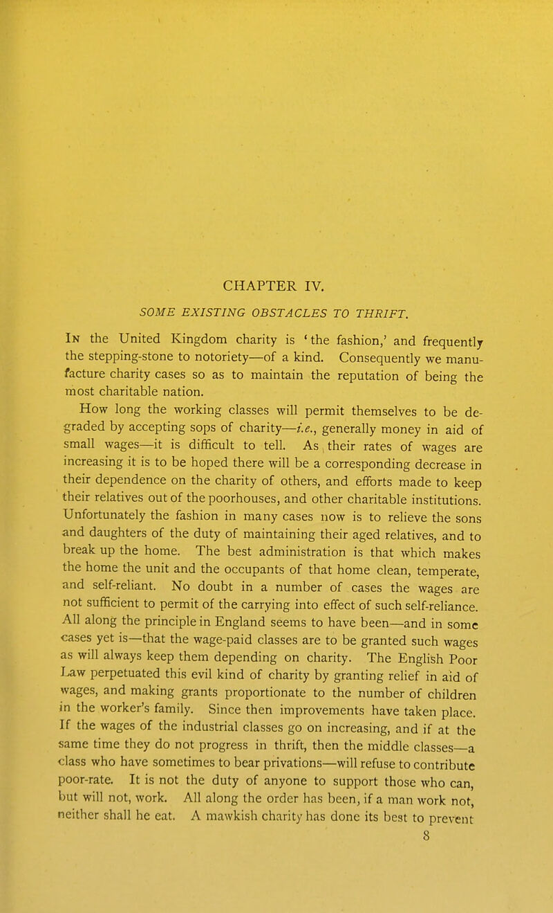 SOME EXISTING OBSTACLES TO THRIFT. In the United Kingdom charity is 'the fashion,' and frequently the stepping-stone to notoriety—of a kind. Consequently we manu- facture charity cases so as to maintain the reputation of being the most charitable nation. How long the working classes will permit themselves to be de- graded by accepting sops of charity—i.e., generally money in aid of small wages—it is difficult to tell. As their rates of wages are increasing it is to be hoped there will be a corresponding decrease in their dependence on the charity of others, and efifbrts made to keep their relatives out of the poorhouses, and other charitable institutions. Unfortunately the fashion in many cases now is to relieve the sons and daughters of the duty of maintaining their aged relatives, and to break up the home. The best administration is that which makes the home the unit and the occupants of that home clean, temperate, and self-reliant. No doubt in a number of cases the wages are not sufficient to permit of the carrying into effect of such self-reliance. All along the principle in England seems to have been—and in some cases yet is—that the wage-paid classes are to be granted such wages as will always keep them depending on charity. The English Poor Law perpetuated this evil kind of charity by granting relief in aid of wages, and making grants proportionate to the number of children in the worker's family. Since then improvements have taken place. If the wages of the industrial classes go on increasing, and if at the same time they do not progress in thrift, then the middle classes a class who have sometimes to bear privations—will refuse to contribute poor-rate. It is not the duty of anyone to support those who can, but will not, work. All along the order has been, if a man work not, neither shall he eat. A mawkish charity has done its best to prevent 8