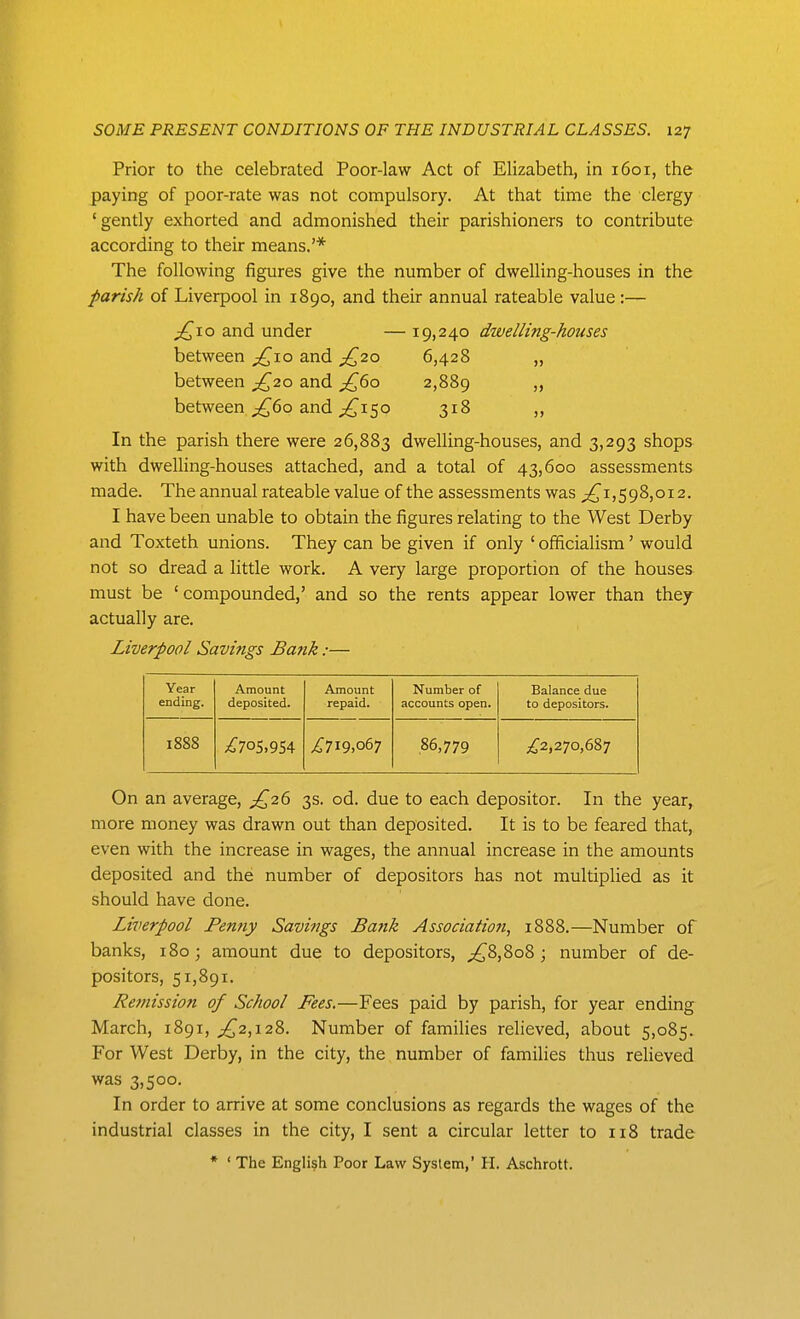 Prior to the celebrated Poor-law Act of Elizabeth, in 1601, the paying of poor-rate was not compulsory. At that time the clergy 'gently exhorted and admonished their parishioners to contribute according to their means.'* The following figures give the number of dwelling-houses in the parish of Liverpool in 1890, and their annual rateable value:— jQio and under — 19,240 dtvelling-houses between and ;^2o 6,428 „ between ;£,'2q> and jF^(io 2,889 >> between ;^6o and 50 318 ,, In the parish there were 26,883 dwelling-houses, and 3,293 shops with dwelling-houses attached, and a total of 43,600 assessments made. The annual rateable value of the assessments was ;^i,598,oi2. I have been unable to obtain the figures relating to the West Derby and Toxteth unions. They can be given if only ' officialism' would not so dread a little work. A very large proportion of the houses must be 'compounded,' and so the rents appear lower than they actually are. Liverpool Savings Bank:— Year ending. Amount deposited. Amount repaid. Number of accounts open. Balance due to depositors. 1888 .^705,954 ^719,067 ,86,779 ^^2,270,687 On an average, ^^26 3s. od. due to each depositor. In the year, more money was drawn out than deposited. It is to be feared that, even with the increase in wages, the annual increase in the amounts deposited and the number of depositors has not multiplied as it should have done. Liverpool Pemiy Savings Bank Associatioji, 1888.—Number of banks, 180; amount due to depositors, ;^8,8o8 ; number of de- positors, 51,891. Remission of School Fees.—Fees paid by parish, for year ending March, 1891, ;^2,i28. Number of families relieved, about 5,085. For West Derby, in the city, the number of families thus reUeved was 3,500. In order to arrive at some conclusions as regards the wages of the industrial classes in the city, I sent a circular letter to 118 trade * ' The English Poor Law System,' H. Aschrott.