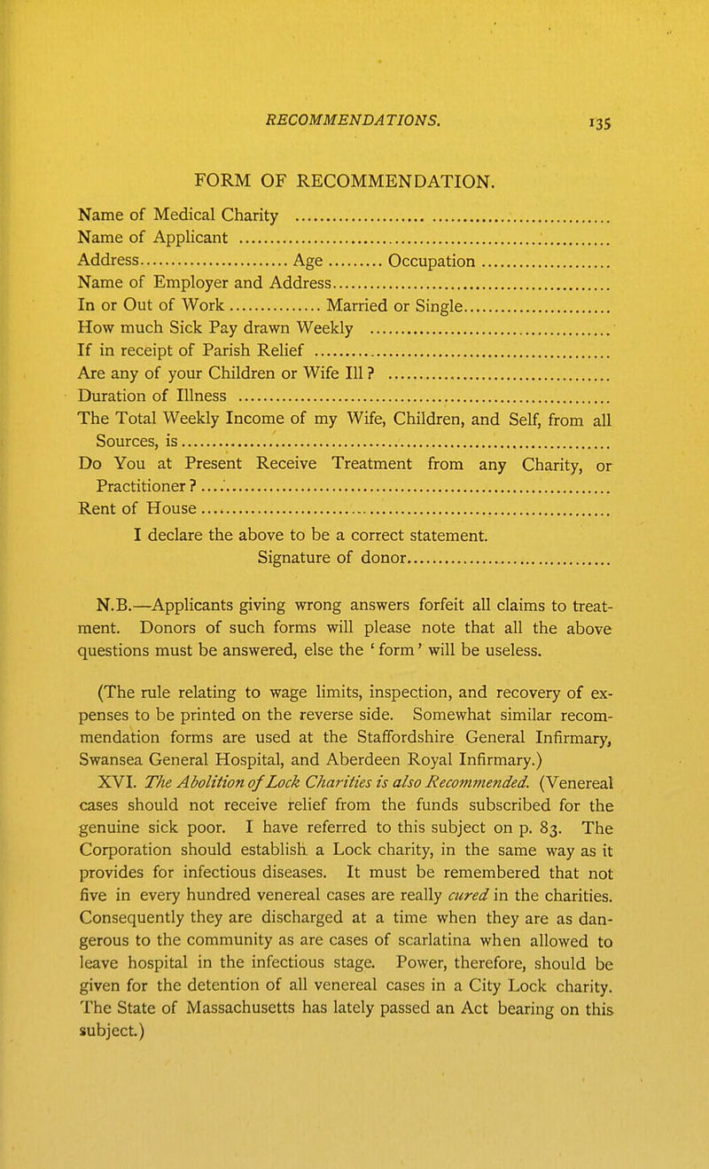 FORM OF RECOMMENDATION. Name of Medical Charity Name of Applicant Address Age Occupation Name of Employer and Address In or Out of Work Married or Single How much Sick Pay drawn Weekly If in receipt of Parish Relief Are any of your Children or Wife 111 ? Duration of Illness The Total Weekly Income of my Wife, Children, and Self, from all Sources, is Do You at Present Receive Treatment from any Charity, or Practitioner ? — Rent of House I declare the above to be a correct statement. Signature of donor N.B,—Applicants giving wrong answers forfeit all claims to treat- ment. Donors of such forms will please note that all the above questions must be answered, else the ' form' will be useless. (The rule relating to wage limits, inspection, and recovery of ex- penses to be printed on the reverse side. Somewhat similar recom- mendation forms are used at the Staffordshire General Infirmary, Swansea General Hospital, and Aberdeen Royal Infirmary.) XVI. T/ie Abolition of Lock Charities is also Recommended. (Venereal cases should not receive relief from the funds subscribed for the genuine sick poor. I have referred to this subject on p. 83. The Corporation should establish a Lock charity, in the same way as it provides for infectious diseases. It must be remembered that not five in every hundred venereal cases are really cured in the charities. Consequently they are discharged at a time when they are as dan- gerous to the community as are cases of scarlatina when allowed to leave hospital in the infectious stage. Power, therefore, should be given for the detention of all venereal cases in a City Lock charity. The State of Massachusetts has lately passed an Act bearing on this subject)