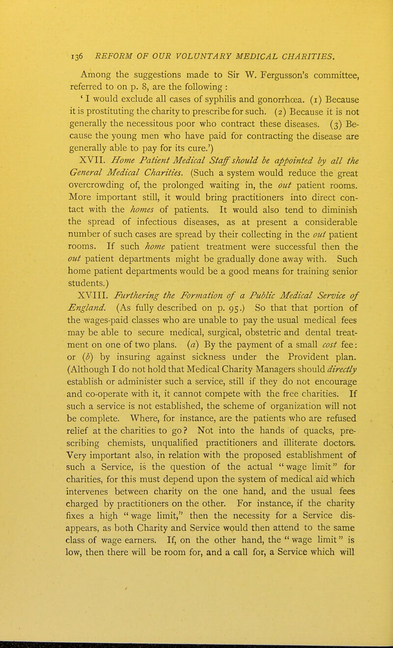 Among the suggestions made to Sir W. Fergusson's committee, referred to on p. 8, are the following : ' I would exclude all cases of syphilis and gonorrhoea, (i) Because it is prostituting the charity to prescribe for such. (2) Because it is not generally the necessitous poor who contract these diseases. (3) Be- cause the young men who have paid for contracting the disease are generally able to pay for its cure.') XVII. Home Patient Medical Staff should be appointed by all the General Medical Charities. (Such a system would reduce the great overcrowding of, the prolonged waiting in, the out patient rooms. More important still, it would bring practitioners into direct con- tact with the homes of patients. It would also tend to diminish the spread of infectious diseases, as at present a considerable number of such cases are spread by their collecting in the out patient rooms. If such ho}?ie patient treatment were successful then the out patient departments might be gradually done away with. Such home patient departments would be a good means for training senior students.) XVIII. Furthering the Formation of a Public Medical Service of England. (As fully described on p. 95.) So that that portion of the wages-paid classes who are unable to pay the usual medical fees may be able to secure medical, surgical, obstetric and dental treat- ment on one of two plans, {a) By the payment of a small cost fee: or {b) by insuring against sickness under the Provident plan. (Although I do not hold that Medical Charity Managers should directly establish or administer such a service, still if they do not encourage and co-operate with it, it cannot compete with the free charities. If such a service is not established, the scheme of organization will not be complete. Where, for instance, are the patients who are refused rehef at the charities to go? Not into the hands of quacks, pre- scribing chemists, unqualified practitioners and illiterate doctors. Very important also, in relation with the proposed establishment of such a Service, is the question of the actual  wage limit for charities, for this must depend upon the system of medical aid which intervenes between charity on the one hand, and the usual fees charged by practitioners on the other. For instance, if the charity fixes a high wage limit, then the necessity for a Service dis- appears, as both Charity and Service would then attend to the same class of wage earners. If, on the other hand, the  wage limit is low, then there will be room for, and a call for, a Service which will