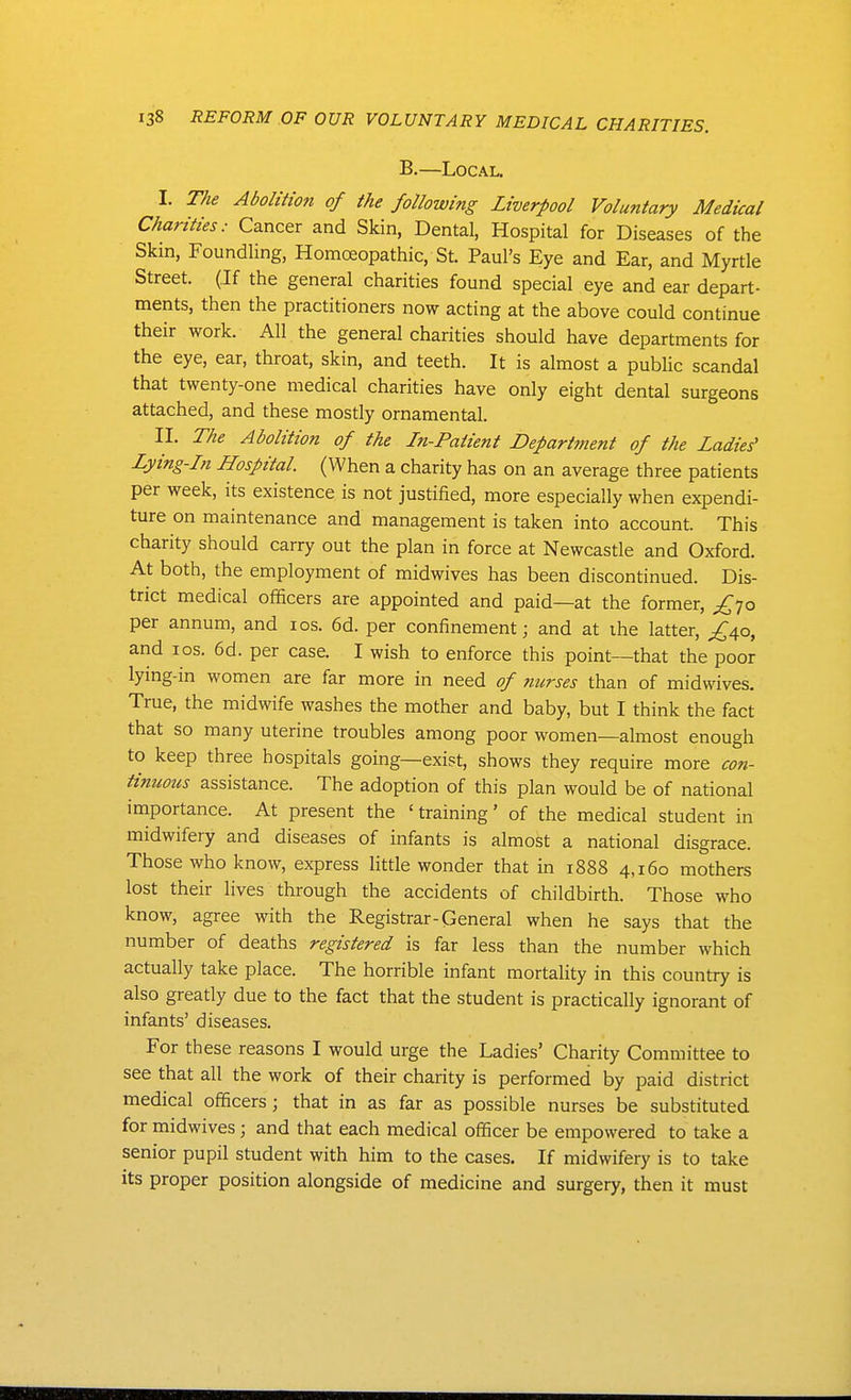 B.—Local. I. T/ie Abolition of the following Liverpool Voluntary Medical Charities: Cancer and Skin, Dental, Hospital for Diseases of the Skin, Foundling, Homoeopathic, St. Paul's Eye and Ear, and Myrtle Street. (If the general charities found special eye and ear depart- ments, then the practitioners now acting at the above could continue their work. All the general charities should have departments for the eye, ear, throat, skin, and teeth. It is almost a public scandal that twenty-one medical charities have only eight dental surgeons attached, and these mostly ornamental. II. The Abolition of the In-Patient Departtnent of the Ladies' Lying-Ln Hospital. (When a charity has on an average three patients per week, its existence is not justified, more especially when expendi- ture on maintenance and management is taken into account. This charity should carry out the plan in force at Newcastle and Oxford. At both, the employment of midwives has been discontinued. Dis- trict medical officers are appointed and paid—at the former, ^70 per annum, and los. 6d. per confinement; and at ihe latter, £a^o, and los. 6d. per case. I wish to enforce this point—that the poor lying-in women are far more in need of ?mrses than of midwives. True, the midwife washes the mother and baby, but I think the fact that so many uterine troubles among poor women—almost enough to keep three hospitals going—exist, shows they require more con- tinuous assistance. The adoption of this plan would be of national importance. At present the 'training' of the medical student in midwifery and diseases of infants is almost a national disgrace. Those who know, express little wonder that in 1888 4,160 mothers lost their lives through the accidents of childbirth. Those who know, agree with the Registrar-General when he says that the number of deaths registered is far less than the number which actually take place. The horrible infant mortality in this country is also greatly due to the fact that the student is practically ignorant of infants' diseases. For these reasons I would urge the Ladies' Charity Committee to see that all the work of their charity is performed by paid district medical officers; that in as far as possible nurses be substituted for midwives; and that each medical officer be empowered to take a senior pupil student with him to the cases. If midwifery is to take its proper position alongside of medicine and surgery, then it must