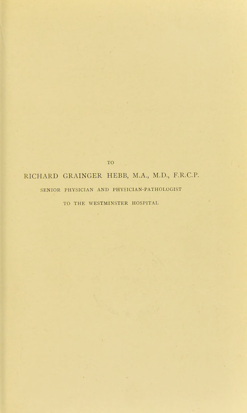 TO RICHARD GRAINGER HEBB, M.A., M.D., F.R.C.P. SENIOR PHYSICIAN AND PHYSICIAN-PATHOLOGIST TO THE WESTMINSTER HOSPITAL