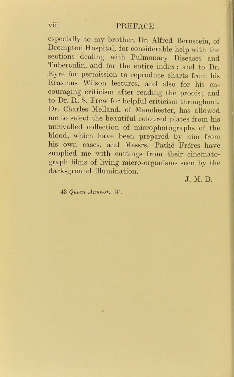 especially to my brother, Dr. Alfred Bernstein, of Brompton Hospital, for considerable help with the sections dealing with Pulmonary Diseases and Tuberculin, and for the entire index; and to Dr. Eyre for permission to reproduce charts from his Erasmus Wilson lectures, and also for his en- couraging criticism after reading the proofs; and to Dr. R. S. Frew for helpful criticism throughout. Dr. Charles Melland, of Manchester, has allowed me to select the beautiful coloured plates from his unrivalled collection of microphotographs of the blood, which have been prepared by him from his own cases, and Messrs. Pathe Freres have supplied me with cuttings from their cinemato- graph films of living micro-organisms seen by the dark-ground illumination. J. M. B. 43 Queen Anne-st., W.