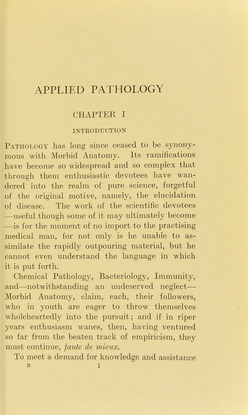 APPLIED PATHOLOGY CHAPTER I INTRODUCTION Pathology has long since ceased to be synony- mous with Morbid Anatomy. Its ramifications have become so widespread and so complex that through them enthusiastic devotees have wan- dered into the realm of pure science, forgetful of the original motive, namely, the elucidation of disease. The work of the scientific devotees —useful though some of it may ultimately become —is for the moment of no import to the practising medical man, for not only is he unable to as- similate the rapidly outpouring material, but he cannot even understand the language in which it is put forth. Chemical Pathology, Bacteriology, Immunity, and—notwithstanding an undeserved neglect— Morbid Anatomy, claim, each, their followers, who in youth are eager to throw themselves wholeheartedly into the pursuit; and if in riper years enthusiasm wanes, then, having ventured so far from the beaten track of empiricism, they must continue, faute de mieux. To meet a demand for knowledge and assistance