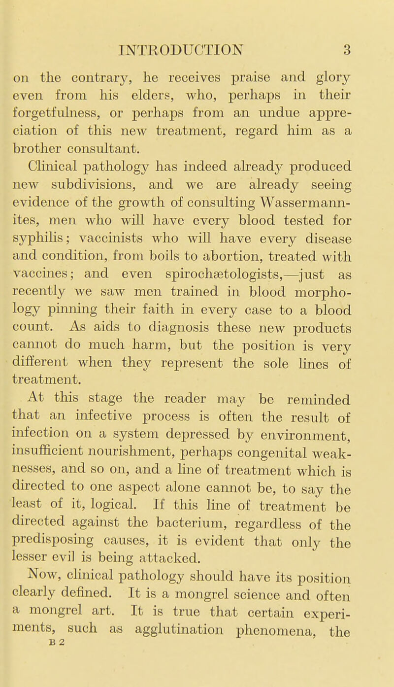 on the contrary, he receives praise and glory even from his elders, who, perhaps in their forgetfulness, or perhaps from an undue appre- ciation of this new treatment, regard him as a brother consultant. Clinical pathology has indeed already produced new subdivisions, and we are already seeing evidence of the growth of consulting Wassermann- ites, men who will have every blood tested for syphilis; vaccinists who will have every disease and condition, from boils to abortion, treated with vaccines; and even spirochsetologists,—just as recently we saw men trained in blood morpho- logy pinning their faith in every case to a blood count. As aids to diagnosis these new products cannot do much harm, but the position is very different when they represent the sole lines of treatment. At this stage the reader may be reminded that an infective process is often the result of infection on a system depressed by environment, insufficient nourishment, perhaps congenital weak- nesses, and so on, and a line of treatment which is directed to one aspect alone cannot be, to say the least of it, logical. If this line of treatment be directed against the bacterium, regardless of the predisposing causes, it is evident that only the lesser evil is being attacked. Now, clinical pathology should have its position clearly defined. It is a mongrel science and often a mongrel art. It is true that certain experi- ments, such as agglutination phenomena, the B 2
