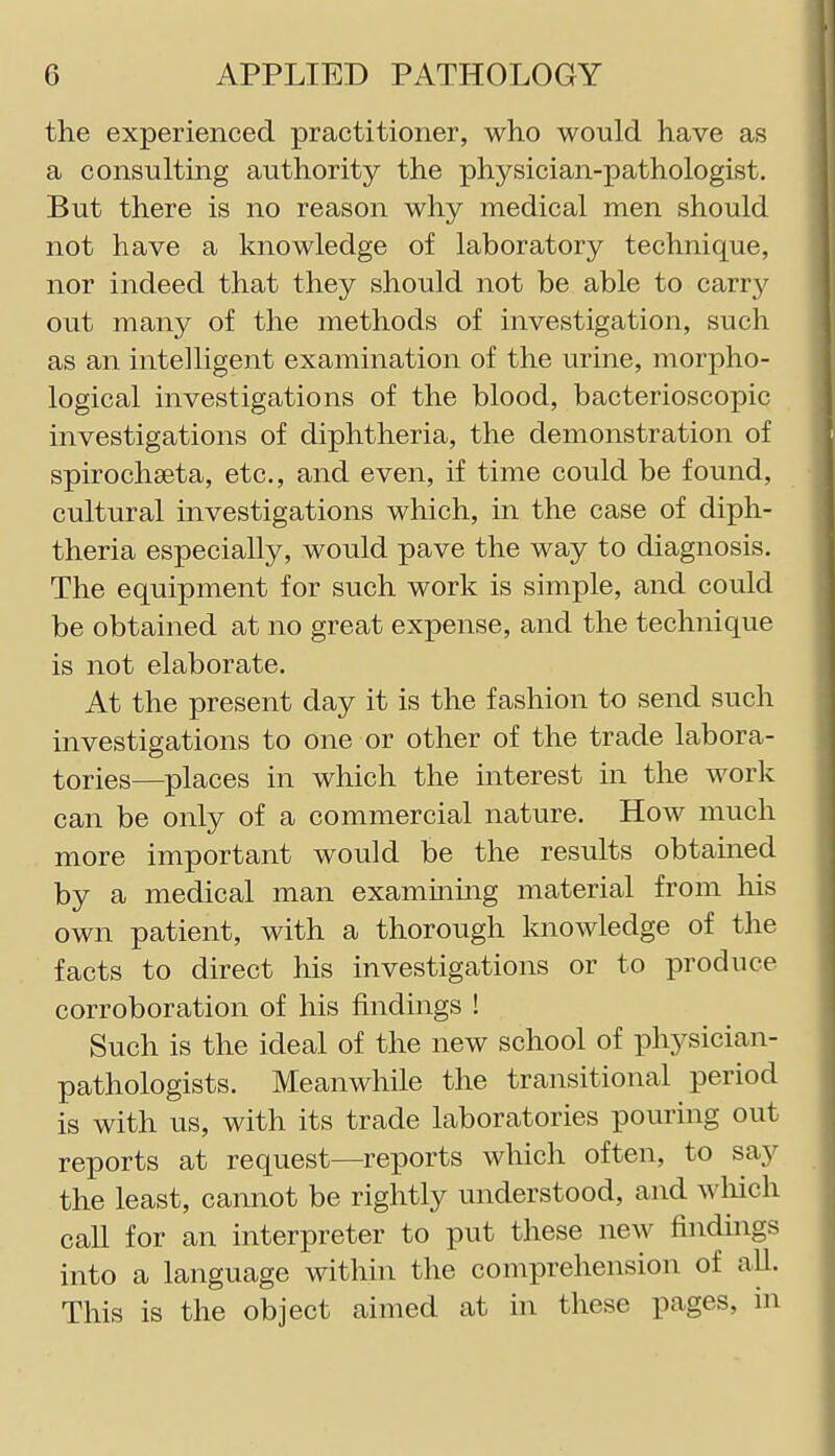 the experienced practitioner, who would have as a consulting authority the physician-pathologist. But there is no reason why medical men should not have a knowledge of laboratory technique, nor indeed that they should not be able to carr}'^ out many of the methods of investigation, such as an intelligent examination of the urine, morpho- logical investigations of the blood, bacterioscopic investigations of diphtheria, the demonstration of spirochseta, etc., and even, if time could be found, cultural investigations which, in the case of diph- theria especially, would pave the way to diagnosis. The equipment for such work is simple, and could be obtained at no great expense, and the technique is not elaborate. At the present day it is the fashion to send such investigations to one or other of the trade labora- tories—places in which the interest in the work can be only of a commercial nature. How much more important would be the results obtained by a medical man examining material from his own patient, with a thorough knowledge of the facts to direct his investigations or to produce corroboration of his findings ! Such is the ideal of the new school of physician- pathologists. Meanwhile the transitional period is with us, with its trade laboratories pouring out reports at request—reports which often, to say the least, cannot be rightly understood, and which call for an interpreter to put these new findings into a language within the comprehension of all. This is the object aimed at in these pages, in