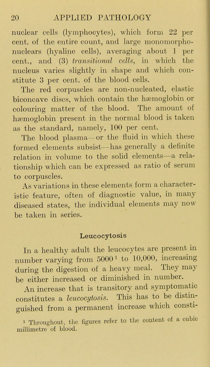 nuclear cells (lymphocytes), which form 22 per cent, of the entire count, and large monomorpho- nuclears (hyaline cells), averaging about 1 per cent., and (3) transitional cells, in which the nucleus varies slightly in shape and which con- stitute 3 per cent, of the blood cells. The red corpuscles are non-nucleated, elastic biconcave discs, which contain the haemoglobin or colouring matter of the blood. The amount of haemoglobin present in the normal blood is taken as the standard, namely, 100 per cent. The blood plasma—or the fluid in which these formed elements subsist—has generally a definite relation in volume to the sohd elements—a rela- tionship which can be expressed as ratio of serum to corpuscles. As variations in these elements form a character- istic feature, often of diagnostic value, in many diseased states, the individual elements may now be taken in series. Leucocytosis In a healthy adult the leucocytes are present ui number varying from 50001 to 10,000, increasing during the digestion of a heavy meal. They may be either increased or diminished in number. An increase that is transitory and symptomatic constitutes a leucocytosis. This has to be distin- guished from a permanent increase which consti- 1 Throughout, the figures refer to the content of a cubic millimetre of blood.