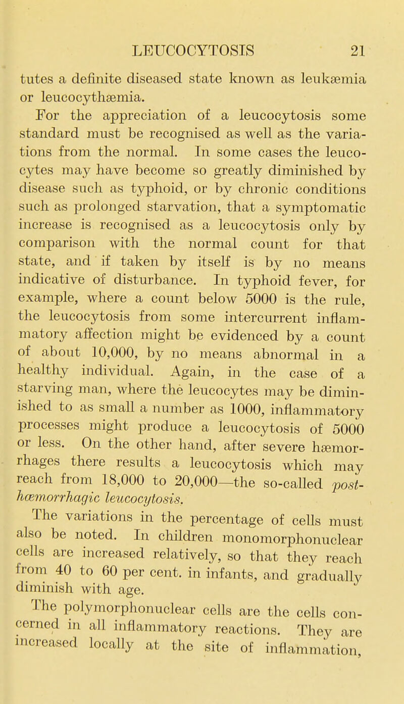 tutes a definite diseased state known as leukaemia or leucocythaemia. For the appreciation of a leucocytosis some standard must be recognised as well as the varia- tions from the normal. In some cases the leuco- cytes may have become so greatly diminished by disease such as typhoid, or by chronic conditions such as prolonged starvation, that a symptomatic increase is recognised as a leucocytosis only by comparison with the normal count for that state, and if taken by itself is by no means indicative of disturbance. In typhoid fever, for example, where a count below 5000 is the rule, the leucocytosis from some intercurrent inflam- matory affection might be evidenced by a count of about 10,000, by no means abnormal in a healthy individual. Again, in the case of a starving man, where the leucocytes may be dimin- ished to as small a number as 1000, inflammatory processes might produce a leucocytosis of 5000 or less. On the other hand, after severe hsemor- rhages there results a leucocytosis which may reach from 18,000 to 20,000—the so-called j>ost- hcemorrhagic leucocytosis. The variations in the percentage of cells must also be noted. In children monomorphonuclear cells are increased relatively, so that they reach from 40 to 60 per cent, in infants, and gradually diminish with age. The polymorphonuclear cells are the cells con- cerned in all inflammatory reactions. They are increased locally at the site of inflammation