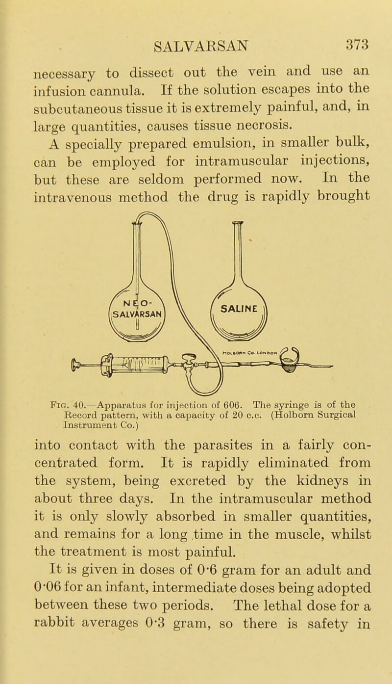 necessary to dissect out the vein and use an infusion cannula. If the solution escapes into the subcutaneous tissue it is extremely painful, and, in large quantities, causes tissue necrosis. A specially prepared emulsion, in smaller bulk, can be employed for intramuscular injections, but these are seldom performed now. In the intravenous method the drug is rapidly brought Fig. 40.—Apparatus for injection of 606. The syringe is of the Record pattern, with a capacity of 20 c.c. (Holborn Surgical Instrument Co.) into contact with the parasites in a fairly con- centrated form. It is rapidly eliminated from the system, being excreted by the kidneys in about three days. In the intramuscular method it is only slowly absorbed in smaller quantities, and remains for a long time in the muscle, whilst the treatment is most painful. It is given in doses of 0*6 gram for an adult and 0'06 for an infant, intermediate doses being adopted between these two periods. The lethal dose for a rabbit averages 0-3 gram, so there is safetj^^ in