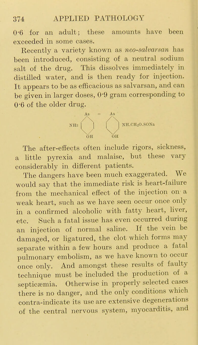 0*6 for an adult; these amounts have been exceeded in some cases. Recently a variety known as neo-salvarsan has been introduced, consisting of a neutral sodium salt of the drug. This dissolves immediately in distilled water, and is then ready for injection. It appears to be as efficacious as salvarsan, and can be given in larger doses, 0-9 gram corresponding to 0'6 of the older drug. / NH2 I I I I NH.CH2O.SONa As /\ As J \..--' OH 0 OH The after-effects often include rigors, sickness, a little pyrexia and malaise, but these vary considerably in different patients. The dangers have been much exaggerated. We would say that the immediate risk is heart-failure from the mechanical effect of the injection on- a weak heart, such as we have seen occur once only in a confirmed alcoholic with fatty heart, Uver, etc. Such a fatal issue has even occurred during an injection of normal saline. If the vein be damaged, or ligatured, the clot which forms may separate within a few hours and produce a fatal pulmonary embolism, as we have known to occur once only. And amongst these results of faulty technique must be included the production of a septicaemia. Otherwise in properly selected cases there is no danger, and the only conditions which contra-indicate its use are extensive degenerations of the central nervous system, myocarditis, and