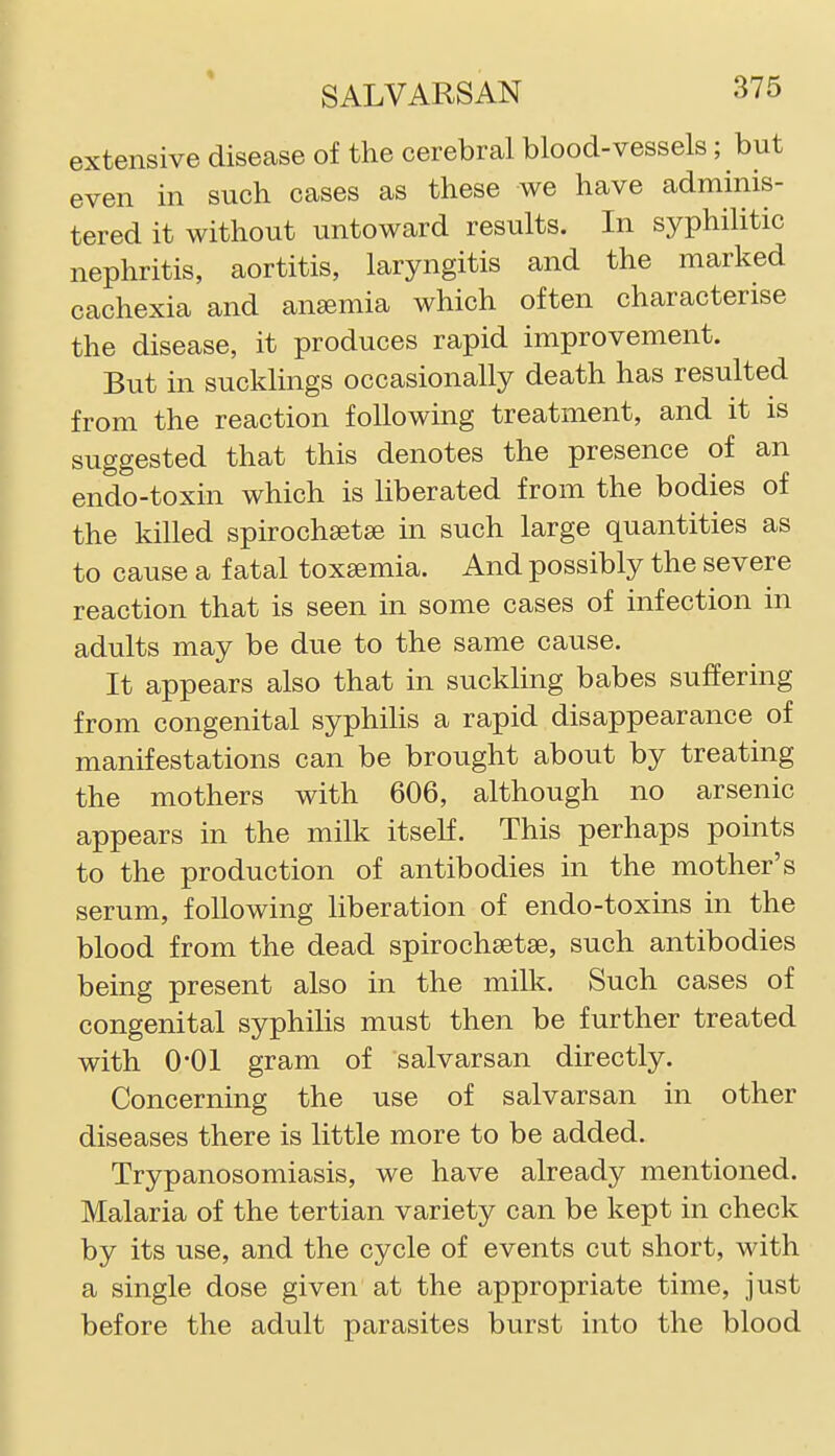 extensive disease of the cerebrcal blood-vessels; but even in such cases as these we have adminis- tered it without untoward results. In syphilitic nephritis, aortitis, laryngitis and the marked cachexia and anemia which often characterise the disease, it produces rapid improvement. But in sucklings occasionally death has resulted from the reaction following treatment, and it is suggested that this denotes the presence of an endo-toxin which is liberated from the bodies of the killed spirochaetse in such large quantities as to cause a fatal toxaemia. And possibly the severe reaction that is seen in some cases of infection in adults may be due to the same cause. It appears also that in suckling babes suffering from congenital syphilis a rapid disappearance of manifestations can be brought about by treating the mothers with 606, although no arsenic appears in the milk itself. This perhaps points to the production of antibodies in the mother's serum, following liberation of endo-toxins in the blood from the dead spirochsetee, such antibodies being present also in the milk. Such cases of congenital syphilis must then be further treated with O'Ol gram of salvarsan directly. Concerning the use of salvarsan in other diseases there is little more to be added. Trypanosomiasis, we have already mentioned. Malaria of the tertian variety can be kept in check by its use, and the cycle of events cut short, with a single dose given at the appropriate time, just before the adult parasites burst into the blood