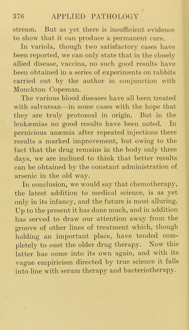 stream. But as yet there is insufficient evidence to show that it can produce a permanent cure. In variola, though two satisfactory cases have been reported, we can only state that in the closely allied disease, vaccina, no such good results have been obtained in a series of experiments on rabbits carried out by the author in conjunction with Monckton Copeman. The various blood diseases have all been treated with salvarsan—in some cases with the hope that they are truly protozoal in origin. But in the leukaemias no good results have been noted. In pernicious anaemia after repeated injections there results a marked improvement, but owing to the fact that the drug remains in the body only three days, we are inclined to think that better results can be obtained by the constant administration of arsenic in the old way. In conclusion, we would say that chemotherapy, the latest addition to medical science, is as yet only in its infancy, and the future is most alluring. Up to the present it has done much, and in addition has served to draw our attention away from the groove of other lines of treatment which, though holding an important place, have tended com- pletely to oust the older drug therapy. Now this latter has come into its own again, and with its vague empiricism directed by true science it falls into line with serum therapy and bacteriotherapy.