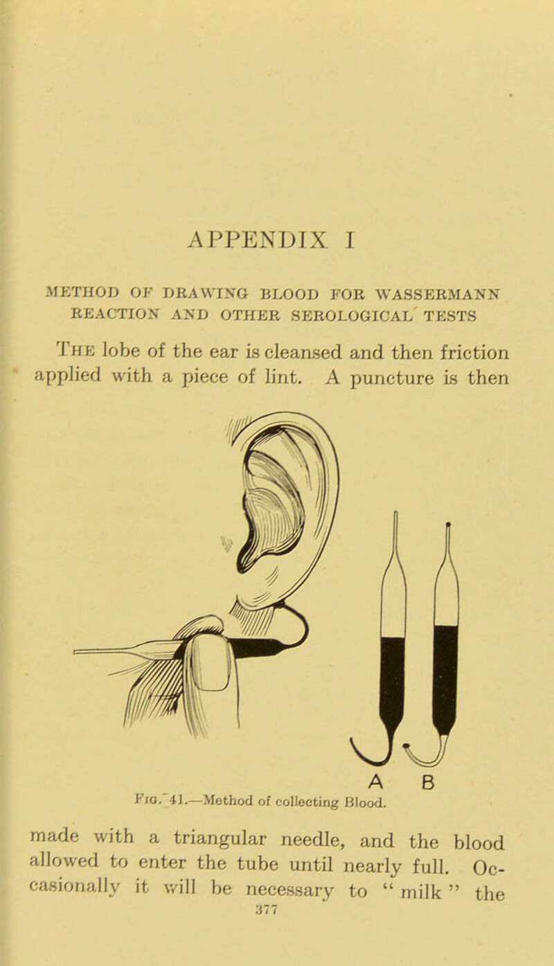 METHOD OF DRAWING BLOOD FOR WASSERMANN REACTION AND OTHER SEROLOGICAL' TESTS The lobe of the ear is cleansed and then friction applied with a piece of lint. A puncture is then A B Fio. 4].—Method of collecting Blood. made with a triangular needle, and the blood allowed to enter the tube until nearly full. Oc- casionally it will be necessary to  milk  the