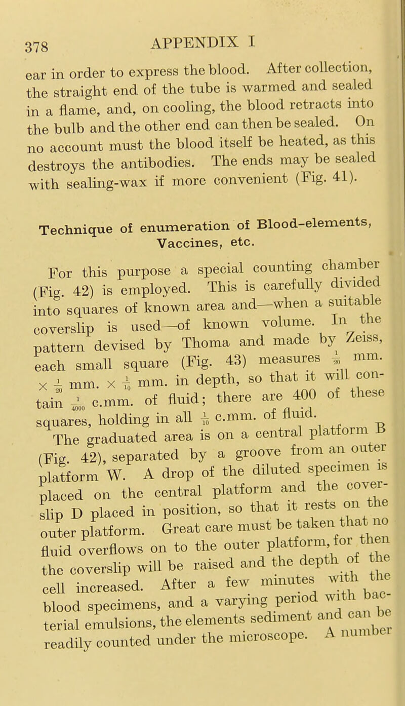 ear in order to express the blood. After collection, the straight end of the tube is warmed and sealed in a flame, and, on cooling, the blood retracts into the bulb and the other end can then be sealed. On no account must the blood itself be heated, as this destroys the antibodies. The ends may be sealed with sealing-wax if more convenient (Fig. 41). Technique of enumeration of Blood-elements, Vaccines, etc. • For this purpose a special counting chamber (Fig 42) is employed. This is carefully divided into squares of known area and—when a suitable coverslip is used-of known volume. In the pattern devised by Thoma and made by Zeiss, each small square (Fig. 43) measures ^ mm. X mm. X I mm. in depth, so that it will con- tai;; ^ cmm. of fluid; there are 400 of these squares, holding in all ^ cmm. of fluid. The graduated area is on a central platform 13 (Fig 42), separated by a groove from an outer platiorm W. A drop of the diluted specimen is placed on the central platform and the cover- slip D placed in position, so that it rests on the outer platform. Great care must taken that^^^^^^ fluid overflows on to the o^^^^ ^^^^^f the coverslip wiU be raised and the depth of he cell increased. After a few minutes with the blood specimens, and a varying period with bac terial emulsions, the elements sediment -nd ^be readily counted under the microscope. A number