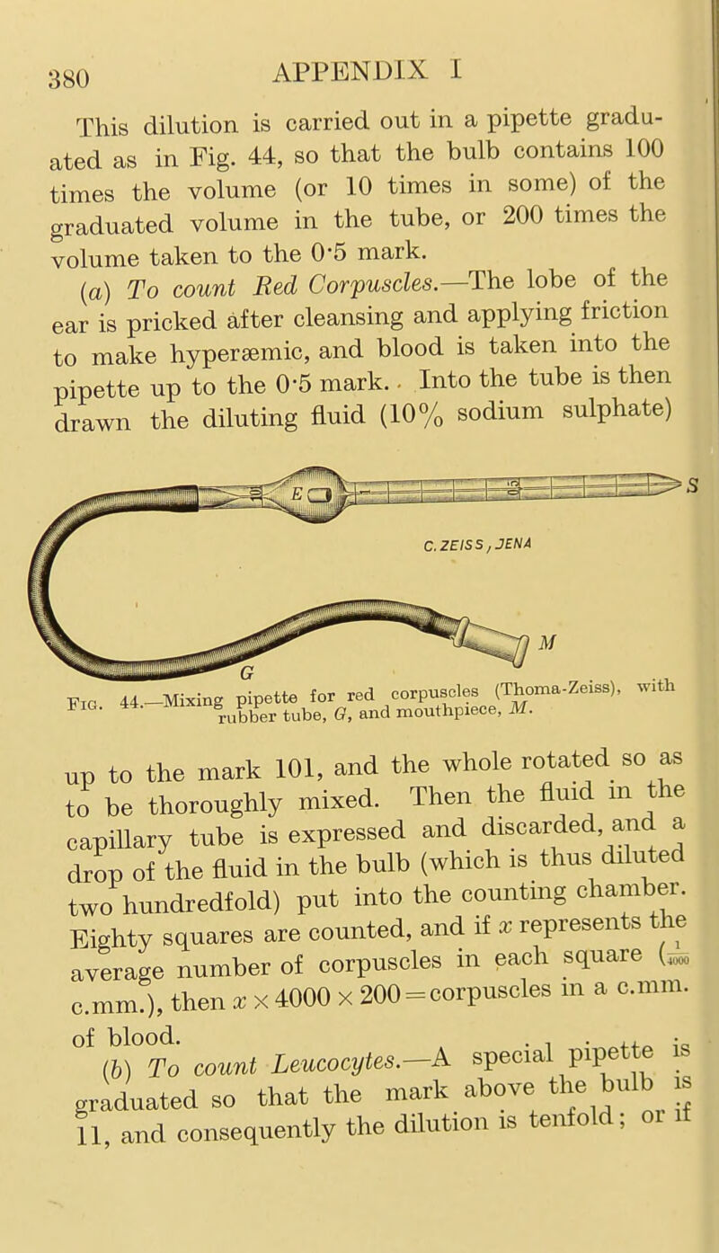 This dilution is carried out in a pipette gradu- ated as in Fig. 44, so that the bulb contains 100 times the volume (or 10 times in some) of the graduated volume in the tube, or 200 times the volume taken to the 0-5 mark. (a) To count Bed Corpuscles.—The lobe of the ear is pricked after cleansing and applying friction to make hyperaemic, and blood is taken into the pipette up to the O'S mark. - Into the tube is then drawn the diluting fluid (10% sodium sulphate) Fig 44-Mixing pipette for red corpuscles (Thoma-Zeiss), ^ith Fig. 44. iviixi g^P ^^^^^ mouthpiece, M. up to the mark 101, and the whole rotated so as to be thoroughly mixed. Then the fluid m the capillary tube is expressed and discarded, and a drop of the fluid in the bulb (which is thus diluted two hundredfold) put into the countmg chamber. Eighty squares are counted, and if x represents the average number of corpuscles in each square (^ c.mm.), then x x 4000 x 200 = corpuscles m a c.mm. of blood. . 1 • fo i-« (6) To count Leucocytes.-A special pipette is graduated so that the mark above the bulb is il, and consequently the dilution is tenfold; or if